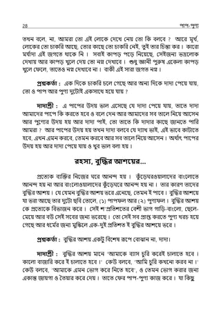 28 িাি-িুণয
েেন বলল্, না, আমরা মো ইই মল্ালক মেলে মনয় মো পক বল্লব আলর মূে ি
,
মল্ালকর মো চাকপর আলছ, মোর কালছ মো চাকপর মনই, েুই োর পচন্তা কর । কালরা
মর্য ি
াো ইই জগলে থালক পন । সবাই কািে িলে পনলয়লছ, মসইজনয ভদ্রলল্াক
মেোয় আর কািে েুলল্ মেয় মো নগ্ন মেোলব । শুধু জ্ঞানী িুরুষ ইলকল্া কািে
েুলল্ ম লল্, োলেও নগ্ন মেোলব না । বাকী ইই সারা জগে নগ্ন ।
প্রশ্নকততা : ইক পেলক চাকপর চলল্ মগলছ আর অনয পেলক োো মিলয় র্যায়,
মো ও িাি আর িুণয েুলটাই ইকসালথ হলয় র্যায়
দাদাশ্রী : ই িালির উেয় ভাল্ ইলসলছ মর্য োো মিলয় র্যায়, োলে োো
আমালের িালি পক করলে হলব ও বলল্ মেন আর আমালের সব োলল্ পনলয় আলসন
আর িুলণযর উেয় হয় আর োো িাই, মো োলে পক োোর কালছ জানলে িাপর
আমরা আর িালির উেয় হয় েেন োো বল্লব মর্য েযাে ভাই, ইই ভালব কাটালে
হলব, ইেন ইমন করলব, মেমন করলব আর সব োলল্ পনলয় আলসন । অথ ি
াৎ িালির
উেয় হয় আর োো মিলয় র্যায় ও েুব ভাল্ বল্া হয় ।
রহসয, বুত্রির আশবয়র…
প্রলেযক বযজক্তর পনলজর ঘলর আনন্দ হয় । ক
ুঁ লেঘরওয়াল্ালের বাংলল্ালে
আনন্দ হয় না আর বাংলল্াওয়াল্ালের ক
ুঁ লেঘলর আনন্দ হয় না । োর কারণ োলের
বুজদ্ধর আশয় । মর্য মর্যমন বুজদ্ধর আশয় ভলর ইলনলছ, মেমন ই িালব । বুজদ্ধর আশলয়
র্যা ভরা আলছ োর েুলটা ছপব মোলল্, (১) িাি ল্ আর (২) িুণয ল্ । বুজদ্ধর আশয়
মক প্রলেযলক পবভাজন কলর । মসই শ প্রপেশলের মবশী ভাগ গাপে-বাংলল্া, মছলল্-
মমলয় আর বউ মসই সলবর জনয ভলরলছ । মো মসই সব প্রাপ্ত করলে িুণয েরচ হলয়
মগলছ আর ধলম ি
র জনয মুপস্কলল্ ইক-েুই প্রপেশে ই বুজদ্ধর আশলয় ভলর ।
প্রশ্নকততা : বুজদ্ধর আশয় ইকটু পবলশষ রূলি মবাঝান না, োো।
দাদাশ্রী : বুজদ্ধর আশয় মালন ‘আমাবে বযাস চুপর কলরই চাল্ালে হলব ।
কালল্া বাজাপর কলর ই চাল্ালে হলব ।‘ মকউ বল্লব, ‘আপম চুপর কেলনা করব না ।‘
মকউ বল্লব, ‘আমালক ইমন মভাগ কলর পনলে হলব , ও মেমন মভাগ করার জনয
ইকান্ত জায়গা ও শেয়ার কলর মেয় । োলে ম র িাি-িুণয কাজ কলর । র্যা পকছ
ু
 