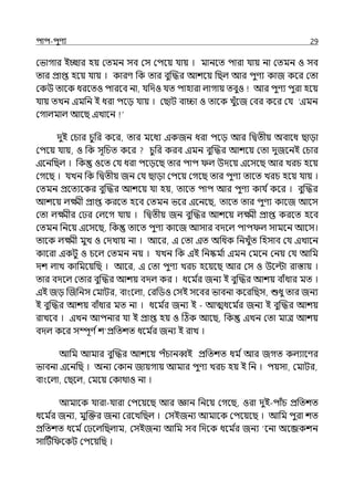 িাি-িুণয 29
মভাগার ইচ্ছার হয় মেমন সব মস মিলয় র্যায় । মানলে িারা র্যায় না মেমন ও সব
োর প্রাপ্ত হলয় র্যায় । কারণ পক োর বুজদ্ধর আশলয় পছল্ আর িুণয কাজ কলর মো
মকউ োলক ধরলেও িারলব না, র্যপেও র্যে িাহারা ল্াগায় েবুও আর িুণয িুরা হলয়
র্যায় েেন ইমপন ই ধরা িলে র্যায় । মছাট বািা ও োলক েুঁলজ মবর কলর মর্য ‘ইমন
মগাল্মাল্ আলছ ইোলন
েুই মচার চুপর কলর, োর মলধয ইকজন ধরা িলে আর পিেীয় অবালধ ছাো
মিলয় র্যায়, ও পক সূপচে কলর চুপর করব ইমন বুজদ্ধর আশলয় মো েুজলনই মচার
ইলনপছল্ । পক ওলে মর্য ধরা িলেলছ োর িাি ল্ উেলয় ইলসলছ আর েরচ হলয়
মগলছ । র্যেন পক পিেীয় জন মর্য ছাো মিলয় মগলছ োর িুণয োলে েরচ হলয় র্যায় ।
মেমন প্রলেযলকর বুজদ্ধর আশলয় র্যা হয়, োলে িাি আর িুণয কার্য িকলর । বুজদ্ধর
আশলয় ল্ক্ষ্মী প্রাপ্ত করলে হলব মেমন ভলর ইলনলছ, োলে োর িুণয কালজ আলস
মো ল্ক্ষ্মীর ম র মল্লগ র্যায় । পিেীয় জন বুজদ্ধর আশলয় ল্ক্ষ্মী প্রাপ্ত করলে হলব
মেমন পনলয় ইলসলছ, পক োলে িুণয কালজ আসার বেলল্ িাি ল্ সামলন আলস।
োলক ল্ক্ষ্মী মুে ও মেোয় না । আলর, ই মো ইে অপধক পনেুঁে পহসাব মর্য ইোলন
কালরা ইকটু ও চলল্ মেমন নয় । র্যেন পক ইই পনষ্কম ি
া ইমন মমলন মনয় মর্য আপম
েশ ল্াে কাপমলয়পছ । আলর, ই মো িুণয েরচ হলয়লছ আর মস ও উলল্টা রাস্তায় ।
োর বেলল্ মোর বুজদ্ধর আশয় বেল্ কর । ধলম ি
র জনয ই বুজদ্ধর আশয় বাঁধার মে ।
ইই জে জজপনস মমাটর, বাংলল্া, মরপিও মসই সলবর ভাবনা কলরপছস, শুধু োর জনয
ই বুজদ্ধর আশয় বাঁধার মে না । ধলম ি
র জনয ই - আেধলম ি
র জনয ই বুজদ্ধর আশয়
রােলব । ইেন আিনার র্যা ই প্রাপ্ত হয় ও টঠক আলছ, পক ইেন মো মাে আশয়
বেল্ কলর সম্পূণ িশ প্রপেশে ধলম ি
র জনয ই রাে ।
আপম আমার বুজদ্ধর আশলয় িঁচানব্বই প্রপেশে ধম িআর জগে কল্যালণর
ভাবনা ইলনপছ । অনয মকান জায়গায় আমার িুণয েরচ হয় ই পন । িয়সা, মমাটর,
বাংলল্া, মছলল্, মমলয় মকাথাও না ।
আমালক র্যারা-র্যারা মিলয়লছ আর জ্ঞান পনলয় মগলছ, ওরা েুই-িাঁচ প্রপেশে
ধলম ি
র জনয, মুজক্তর জনয মরলেপছল্ । মসইজনয আমালক মিলয়লছ । আপম িুরা শে
প্রপেশে ধলম িম লল্পছল্াম, মসইজনয আপম সব পেলক ধলম ি
র জনয ‘লনা অলব্জকশন
সাটটিপ লকট মিলয়পছ ।
 