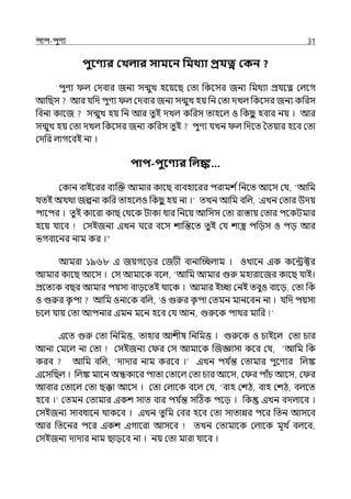 িাি-িুণয 31
িুবণ্যর কখলার সামবন পমথযা প্রযত্ন ককন ?
িুণয ল্ মেবার জনয সন্মুে হলয়লছ মো পকলসর জনয পমথযা প্রর্যলত্ন মল্লগ
আপছস আর র্যপে িুণয ল্ মেবার জনয সন্মুে হয় পন মো েেল্ পকলসর জনয কপরস
পবনা কালজ সন্মুে হয় পন আর েুই েেল্ কপরস োহলল্ ও পকছ
ু হবার নয় । আর
সন্মুে হয় মো েেল্ পকলসর জনয কপরস েুই িুণয র্যেন ল্ পেলে শেয়ার হলব মো
মেপর ল্াগলবই না ।
িাি-িুবণ্যর পলঙ্ক…
মকান বাইলরর বযজক্ত আমার কালছ বযবহালরর িরামশ িপনলে আলস মর্য, ‘আপম
র্যেই অর্যথা জল্পনা কপর োহলল্ও পকছ
ু হয় না ।‘ েেন আপম বপল্, ‘ইেন মোর উেয়
িালির । েুই কালরা কাছ মথলক টাকা ধার পনলয় আপসস মো রাস্তায় মোর িলকটমার
হলয় র্যালব মসইজনয ইেন ঘলর বলস শাপন্তলে েুই মর্য শাস্ত্র িপেস ও িে আর
ভগবালনর নাম কর ।“
আমরা ১৯৬৮ ই জয়গলের মজটী বানাজচ্ছল্াম । ওোলন ইক কলন্ট্রক্টর
আমার কালছ আলস । মস আমালক বলল্, ‘আপম আমার গুরু মহারালজর কালছ র্যাই।
প্রলেযক বছর আমার িয়সা বােলেই থালক । আমার ইচ্ছা মনই েবুও বালে, মো পক
ও গুরুর ক
ৃ িা আপম ওনামক বপল্, ‘ও গুরুর ক
ৃ িা মেমন মানলবন না । র্যপে িয়সা
চলল্ র্যায় মো আপনা ইমন মলন হলব মর্য আন, গুরুলক িাথর মাপর
ইলে গুরু মো পনপমত্ত, োহার আশীষ পনপমত্ত । গুরুলক ও চাইলল্ মো চার
আনা মমলল্ না মো মসইজনয ম র মস আমালক জজজ্ঞাসা কলর মর্য, ‘আপম পক
করব আপম বপল্, ‘োোর নাম করলব ।‘ ইেন ির্য ি
ন্ত মোমার িুলণযর পল্ঙ্ক
ইলসপছল্ । পল্ঙ্ক মালন অন্ধকালর িাো মোলল্ মো চার আলস, ম র িাঁচ আলস, ম র
আবার মোলল্ মো ছক্কা আলস । মো মল্ালক বলল্ মর্য, ‘বাহ মশঠ, বাহ মশঠ, বল্লে
হলব ।‘ মেমন মোমার ইকশ সাে বার ির্য ি
ন্ত সটঠক িলে । পক ইেন বেল্ালব ।
মসইজনয সাবধালন থাকলব । ইেন েুপম মবর হলব মো সাোন্নর িলর পেন আসলব
আর পেলনর িলর ইকশ ইগালরা আসলব েেন মোমালক মল্ালক মূে ি বল্লব,
মসইজনয োোর নাম ছােলব না । নয় মো মারা র্যালব ।
 