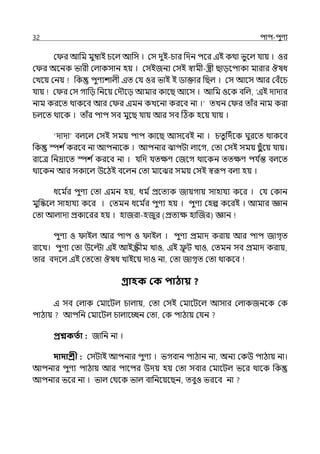 32 িাি-িুণয
ম র আপম মুম্বাই চলল্ আপস । মস েুই-চার পেন িলর ইই কথা ভুলল্ র্যায় । ওর
ম র অলনক ভারী মল্াকসান হয় । মসইজনয মসই স্বামী-স্ত্রী ছােলিাকা মারার ঔষধ
মেলয় মনয় পক িুণযশাল্ী ইে মর্য ওর ভাই ই িাক্তার পছল্ । মস আলস আর মবঁলচ
র্যায় ম র মস গাপে পনলয় মেৌলে আমার কালছ আলস । আপম ওলক বপল্, ‘ইই োোর
নাম করলে থাকলব আর ম র ইমন কেলনা করলব না ।‘ েেন ম র োঁর নাম করা
চল্লে থালক । োঁর িাি সব মুলছ র্যায় আর সব টঠক হলয় র্যায় ।
‘োো বল্লল্ মসই সময় িাি কালছ আসলবই না । চেুপেিলক ঘুরলে থাকলব
পক স্পশ িকরলব না আিনালক । আিনার ঝািটা ল্ালগ, মো মসই সময় ছ
ুঁলয় র্যায়।
রালে পনদ্রালে স্পশ িকরলব না । র্যপে র্যেেণ মজলগ থালকন েেেণ ির্য ি
ন্ত বল্লে
থালকন আর সকালল্ উলঠই বলল্ন মো মালঝর সময় মসই স্বরূি বল্া হয় ।
ধলম ি
র িুণয মো ইমন হয়, ধম িপ্রলেযক জায়গায় সাহার্যয কলর । মর্য মকান
মুপস্কলল্ সাহার্যয কলর । মেমন ধলম ি
র িুণয হয় । িুণয মহল্প কলরই । আমার জ্ঞান
মো আল্াো প্রকালরর হয় । হাজরা-হজুর (প্রেযে হাজজর) জ্ঞান
িুণয ও াইল্ আর িাি ও াইল্ । িুণয প্রমাে করায় আর িাি জাগৃে
রালে। িুণয মো উলল্টা ইই আইস্ক্রীম োও, ইই ি
ূ ট োও, মেমন সব প্রমাে করায়,
োর বেলল্ ইই মেলো ঔষধ োইলয় োও না, মো জাগৃে মো থাকলব
গ্রাহক কক িাোয় ?
ই সব মল্াক মমালটল্ চাল্ায়, মো মসই মমালটলল্ আসার মল্াকজনলক মক
িাঠায় আিপন মমালটল্ চাল্ালচ্ছন মো, মক িাঠায় মর্যন
প্রশ্নকততা : জাপন না ।
দাদাশ্রী : মসটাই আিনার িুণয । ভগবান িাঠান না, অনয মকউ িাঠায় না।
আিনার িুণয িাঠায় আর িালির উেয় হয় মো সবার মমালটল্ ভলর থালক পক
আিনার ভলর না । ভাল্ মথলক ভাল্ বাপনলয়লছন, েবুও ভরলব না
 