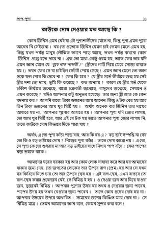 িাি-িুণয 33
কাউবক কদাষ কদওয়ার মত আবছ পক ?
মকান জজপনস ইমন মনই র্যা ইই িুণযশাল্ীলের মমলল্ না, পক িুণয ইমন িুলরা
আলনন পন মসইজনয । নয় মো প্রলেযক জজপনস মর্যমন চাই মেমন মমলল্ ইমন হয়,
পক র্যেন ির্য ি
ন্ত মানুষ মল্ৌপকক জ্ঞালন িলে আলছ, েেন ির্য ি
ন্ত কেলনা মকান
‘জজপনস প্রাপ্ত হলে িালর না । ইক মো মাথা ইকটু গরম হয়, োলে ম র োর র্যপে
ইমন জ্ঞান মমলল্ মর্য ‘বুলধ নার িান্সরী ।“ (স্ত্রীলের ল্াটঠ পেলয় মমলর মসাজা রােলে
হয় ।) েেন ম র মস র্যা চাইপছল্ মসটাই মিলয় মগলছ ইমন জ্ঞান মমলল্ মো জ্ঞান
ওলক ল্ মেলব পক মেলব না ম র পক হলব মর্য স্ত্রীর গলভি েীথ ি
ঙ্কর জন্ম হয় মসই
স্ত্রীর েশা মো েযাে, েুপম পক কলরলছ কে অনযায় কারণ মর্য স্ত্রীর গভি মথলক
চজব্বশ েীথ ি
ঙ্কর জলন্মলছ, বালরা চক্রবেী জলন্মলছ, বাসুলেব জলন্মলছ, মসোলন ও
ইমন কলরলছ র্যপেও আিনার কটু অনুভব হলয়লছ। োর জনয স্ত্রী জাে মক মকন
বেনাম কর আিপন বালরা টাকা িজলনর আম আলনন পক ও টক মবর হয় আর
পেন টাকা িজলনর আম েুব পমটষ্ট হয় । অথ ি
াৎ অলনক বার জজপনস োর োলমর
আধালর হয় না, আিনার িুলণযর আধালর হয় । আিনার িুণয র্যপে মজার ল্াগায়,
মো আম েুব পমটষ্ট হলব, আর ইই মর্য টক হয় োলে আিনার িুণয মজার ল্াগায় পন,
োলে কাউলক মোষ পকভালব পেলে িারা র্যায়
অথ ি
াৎ ই মো িুণয কাঁচা িলে র্যায়, আর পক হয় ই বে ভাই সম্পপত্ত না মেয়
মো পক ও বে ভাইলয়র মোষ পনলজর িুণয কাঁচা । োলে মোষ কালরা নয় । ই মো,
মস িুণয মক মো শুধরায় না আর বে ভাইলয়র সালথ পনোে িাি বাঁলধ ম র িালির
ঘো ভরলে থালক ।
আমালের ঘলরর েরকার হয় আর মকান মল্াক সাহার্যয কলর আর ঘর আমালের
থাকার জনয মেয়, মো জগলের মল্ালকর োর উিলর রাগ (লপ্রম) হয় আর মস র্যেন
ঘর প পরলয় পনলে চায় মো োর উিলর মিষ হয় । ইই রাগ-লিষ, ইেন বাস্তলব মো
রাগ-লিষ করার প্রলয়াজন মনই, মস পনপমত্ত ই হয় । ও মেওয়া জন আর পনলয় র্যাওয়া
জন, েুজলনই পনপমত্ত । আিনার িুলণযর উেয় হয় েেন ও মেওয়ার জনয িালবন,
িালির উেয় হয় েেন মনওয়ার জনয িালবন । োলে মকান ওলের মোষ হয় না ।
আিনার উেলয়র উিলর আধাপরে । সামলনর জলনর পকজঞ্চে মাে মোষ না । মস
পনপমত্ত মাে । মেমন আমালের জ্ঞান বলল্, মকমন সুন্দর কথা বলল্
 