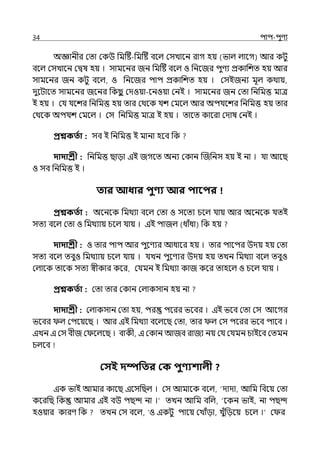 34 িাি-িুণয
অজ্ঞানীর মো মকউ পমটষ্ট-পমটষ্ট বলল্ মসোলন রাগ হয় (ভাল্ ল্ালগ) আর কটু
বলল্ মসোলন মিষ হয় । সামলনর জন পমটষ্ট বলল্ ও পনলজর িুণয প্রকাপশে হয় আর
সামলনর জন কটু বলল্, ও পনলজর িাি প্রকাপশে হয় । মসইজনয মূল্ কথায়,
েুলটালে সামলনর জলনর পকছ
ু মেওয়া-লনওয়া মনই । সামলনর জন মো পনপমত্ত মাে
ই হয় । মর্য র্যলশর পনপমত্ত হয় োর মথলক র্যশ মমলল্ আর অির্যলশর পনপমত্ত হয় োর
মথলক অির্যশ মমলল্ । মস পনপমত্ত মাে ই হয় । োলে কালরা মোষ মনই ।
প্রশ্নকততা : সব ই পনপমত্ত ই মানা হলব পক
দাদাশ্রী : পনপমত্ত ছাো ইই জগলে অনয মকান জজপনস হয় ই না । র্যা আলছ
ও সব পনপমত্ত ই ।
তার আধার িুণ্য আর িাবির
প্রশ্নকততা : অলনলক পমথযা বলল্ মো ও সলেয চলল্ র্যায় আর অলনলক র্যেই
সেয বলল্ মো ও পমথযায় চলল্ র্যায় । ইই িাজল্ (ধাঁধা) পক হয়
দাদাশ্রী : ও োর িাি আর িুলণযর আধালর হয় । োর িালির উেয় হয় মো
সেয বলল্ েবুও পমথযায় চলল্ র্যায় । র্যেন িুলণযর উেয় হয় েেন পমথযা বলল্ েবুও
মল্ালক োলক সেয স্বীকার কলর, মর্যমন ই পমথযা কাজ কলর োহলল্ ও চলল্ র্যায় ।
প্রশ্নকততা : মো োর মকান মল্াকসান হয় না
দাদাশ্রী : মল্াকসান মো হয়, ির িলরর ভলবর । ইই ভলব মো মস আলগর
ভলবর ল্ মিলয়লছ । আর ইই পমথযা বলল্লছ মো, োর ল্ মস িলরর ভলব িালব ।
ইেন ই মস বীজ ম লল্লছ । বাকী, ই মকান আজব রাজয নয় মর্য মর্যমন চাইলব মেমন
চল্লব
কসই দম্পপতর কক িুণ্যশালী ?
ইক ভাই আমার কালছ ইলসপছল্ । মস আমালক বলল্, ‘োো, আপম পবলয় মো
কলরপছ পক আমার ইই বউ িছন্দ না ।‘ েেন আপম বপল্, ‘লকন ভাই, না িছন্দ
হওয়ার কারণ পক েেন মস বলল্, ‘ও ইকটু িালয় মোঁো, েুঁপেলয় চলল্ ।‘ ম র
 
