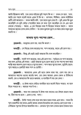 িাি-িুণয 35
আপম জজজ্ঞাসা কপর, ‘লো মোর বউলয়র েুই িছন্দ পক না েেন মস বলল্, ‘োো,
আপম মো িছন্দ হলয়ই র্যালবা ইমন ই পক না রূিবান, পশপেে, মকান শারীপরক
ত্রুটী মনই আমালে ।‘ েেন আপম বপল্, ‘লো োলে ভুল্ মোর ই । েুই ইমন পক ভুল্
কলরপছপল্ মর্য েু ই মোঁো মিলয়পছস আর মস কে িুণয কলরপছল্ মর্য মস ইে ভাল্
মোলক মিলয়লছ আলর, ই মো পনলজর করা ই পনলজর সামলন আলস । োলে
সামলনর জলনর মোষ মকন মেপেস র্যা মোর ভুল্লক ভু লগ মন আর ম র নেু ন ভু ল্
করপব না ।‘
বযথায় িুণ্য-িাবির করাল…
প্রশ্নকততা : মানুলষর মরাগ হয়, োর পক কারণ
দাদাশ্রী : মস পনলজ মোষ কলরলছ সব, িাি কলরলছ, োলে ইই মরাগ হয় ।
প্রশ্নকততা : পক ইই মছাট-লছাট বািারা পক মোষ কলরপছল্
দাদাশ্রী : সবাই িাি কলরলছ, োর ইই মরাগ সব । িূব ি
ভলব মর্য িাি কলরলছ,
োর ল্ ইলসলছ ইই সময় । মছাট বািারা েুঃে মভাগ কলর ও সব িালির ল্ আর
শাপন্ত আর আনন্দ মভাগ কলর ও িুলণযর ল্ । িাি আর িুলণযর ল্, েুলটাই মমলল্।
িুণয আলছ ও মক্রপিট আর িাি ও মিপবট ।
প্রশ্নকততা : আমালের ইেন ইই ভলব মকান বযথা হয়, মরাগ হয় মো ও
আমালের আলগর ভলবর কলম ি
র ল্, মো ম র আমরা ইেন মকান ও পচপকৎসা
করাই, মো ও আমালের পক ভালব শুধরায়, ও বযবপিে ই হয় মো ম র
দাদাশ্রী : ও ঔষধ োলব মসটাও বযবপিে হলব েলবই পনলে িারলব, না হলল্
পনলে িারলব না । আমরা িাব ই না ।
প্রশ্নকততা : আর র্যে প্রকালরর ই ঔষধ োয় োলেও ওর ঔষলধ প্রভাব কলর
না, টঠক হয় না ওলে । ইমন ও হয়, োো ।
দাদাশ্রী : উল্টা িয়সা মশষ হলয় র্যায় আর মরার সময় ইলস র্যায় । র্যেন পক
িুণয প্রকাপশে হয় েেন ইমপন কথায়-কথায় টলমলটার রস মেলল্ও মরাগ চলল্ র্যায় ।
মসইজনয িুলণযর উিলর আধাপরে হয় । মোমার িুণয ল্ মেবার জনয শেয়ার হলয়
 
