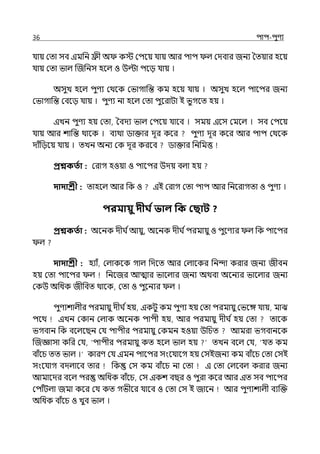 36 িাি-িুণয
র্যায় মো সব ইমপন িী অ কে মিলয় র্যায় আর িাি ল্ মেবার জনয শেয়ার হলয়
র্যায় মো ভাল্ জজপনস হলল্ ও উল্টা িলে র্যায় ।
অসুে হলল্ িুণয মথলক মভাগাপন্ত কম হলয় র্যায় । অসুে হলল্ িালির জনয
মভাগাপন্ত মবলে র্যায় । িুণয না হলল্ মো িুলরাটা ই ভুগলে হয় ।
ইেন িুণয হয় মো, শবেয ভাল্ মিলয় র্যালব । সময় ইলস মমলল্ । সব মিলয়
র্যায় আর শাপন্ত থালক । বযথা িাক্তার েূর কলর িুণয েূর কলর আর িাি মথলক
োঁপেলয় র্যায় । েেন অনয মক েূর করলব িাক্তার পনপমত্ত
প্রশ্নকততা : মরাগ হওয়া ও িালির উেয় বল্া হয়
দাদাশ্রী : োহলল্ আর পক ও ইই মরাগ মো িাি আর পনলরাগো ও িুণয ।
িরমায়ু দীর্ তভাল পক কছাি ?
প্রশ্নকততা : অলনক েীঘ িআয়ু, অলনক েীঘ িিরমায়ু ও িুলণযর ল্ পক িালির
ল্
দাদাশ্রী : হযাঁ, মল্াকলক গাল্ পেলে আর মল্ালকর পনন্দা করার জনয জীবন
হয় মো িালির ল্ পনলজর আোর ভালল্ার জনয অথবা অলনযর ভালল্ার জনয
মকউ অপধক জীপবে থালক, মো ও িুলনযর ল্ ।
িুণযশাল্ীর িরমায়ু েীঘ িহয়, ইকটু কম িুণয হয় মো িরমায়ু মভলঙ্গ র্যায়, মাঝ
িলথ ইেন মকান মল্াক অলনক িািী হয়, আর িরমায়ু েীঘ িহয় মো োলক
ভগবান পক বলল্লছন মর্য িািীর িরমায়ু মকমন হওয়া উপচে আমরা ভগবানলক
জজজ্ঞাসা কপর মর্য, ‘িািীর িরমায়ু কে হলল্ ভাল্ হয় েেন বলল্ মর্য, ‘র্যে কম
বাঁলচ েে ভাল্ ।‘ কারণ মর্য ইমন িালির সংলর্যালগ হয় মসইজনয কম বাঁলচ মো মসই
সংলর্যাগ বেল্ালব োর পক মস কম বাঁলচ না মো ই মো মল্লবল্ করার জনয
আমালের বলল্ ির অপধক বাঁলচ, মস ইকশ বছর ও িুরা কলর আর ইে সব িালির
মিাঁটল্া জমা কলর মর্য কে গভীলর র্যালব ও মো মস ই জালন আর িুণযশাল্ী বযজক্ত
অপধক বাঁলচ ও েুব ভাল্ ।
 