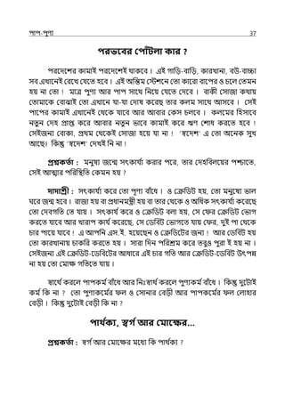 িাি-িুণয 37
িরভববর কিািঁিলা কার ?
িরলেলশর কামাই িরলেলশই থাকলব । ইই গাপে-বাপে, কারোনা, বউ-বািা
সব ইোলনই মরলে মর্যলে হলব । ইই অপন্তম মেশলন মো কালরা বালির ও চলল্ মেমন
হয় না মো মাে িুণয আর িাি সালথ পনলয় মর্যলে মেলব । বাকী মসাজা কথায়
মোমালক মবাঝাই মো ইোলন র্যা-র্যা মোষ কলরছ োর কল্ম সালথ আসলব । মসই
িালির কামাই ইোলনই মথলক র্যালব আর আবার মকস চল্লব । কল্লমর পহসালব
নেুন মেহ প্রাপ্ত কলর আবার নেুন ভালব কামাই কলর ঋণ মশাধ করলে হলব
মসইজনয মবাকা, প্রথম মথলকই মসাজা হলয় র্যা না ‘স্বলেশ ই মো অলনক সুে
আলছ। পক ‘স্বলেশ মেেই পন না
প্রশ্নকততা : মনুষয জলন্ম সৎকার্য ি
য করার িলর, োর মেহপবল্লয়র িশ্চালে,
মসই আোর িপরপিপে মকমন হয়
দাদাশ্রী : সৎকার্য ি
য কলর মো িূণয বাঁলধ । ও মক্রপিট হয়, মো মনুলষয ভাল্
ঘলর জন্ম হলব । রাজা হয় বা প্রধানমন্ত্রী হয় বা োর মথলক ও অপধক সৎকার্য ি
য কলরলছ
মো মেবগপে মে র্যায় । সৎকার্য িকলর ও মক্রপিট বল্া হয়, মস ম র মক্রপিট মভাগ
করলে র্যালব আর োরাি কার্য িকলরলছ, মস মিপবট মভাগলে র্যায় ম র, েুই িা মথলক
চার িালয় র্যালব ই আিপন ইস.ই. হলয়লছন ও মক্রপিলটর জনয আর মিপবট হয়
মো কারোনায় চাকপর করলে হয় । সারা পেন িপরশ্রম কলর েবুও িুরা ই হয় না ।
মসইজনয ইই মক্রপিট-লিপবলটর আধালর ইই চার গপে আর মক্রপিট-লিপবট উৎিন্ন
না হয় মো মমাে গপেলে র্যায় ।
স্বালথ িকরলল্ িািকম িবাঁলধ আর পনঃস্বাথ িকরলল্ িুণযকম িবাঁলধ । পক েুলটাই
কম িপক না মো িুণযকলম ি
র ল্ ও মসানার মবেী আর িািকলম ি
র ল্ মল্াহার
মবেী । পক েুলটাই মবেী পক না
িাথ ত
কয, স্বগ তআর কমাবক্ষর…
প্রশ্নকততা : স্বগ িআর মমালের মলধয পক িাথ ি
কয
 