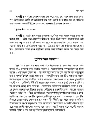 38 িাি-িুণয
দাদাশ্রী : স্বগ িমো ইোলন র্যাহারা িুণয কলর র্যায়, িুণয মালন ভাল্ কাজ কলর,
শুভ কাজ কলর, অথ ি
াৎ মর্য মল্াকলের োন মেয়, কালরা েুঃে হলে মেয় না, কাউলক
সাহার্যয কলর, অবল্াইজজং মনচালরর হয়, ইমন কম িকলর না মল্ালক
প্রশ্নকততা : কলর মো ।
দাদাশ্রী : অথ ি
াৎ ভাল্ কাজ কলর মো স্বলগ ির্যায় আর োরাি কাজ কলর মো
নরলক র্যায় । আর ভাল্-োরালির পমকচার কলর, পক োলে োরাি কাজ কম
কলর, মস মনুলষয র্যায় । ইই ভালব চার ভালগ কাজ করার ল্ মিলে থালক আর
মমালে কাজ করা মকউই মর্যলে িালর না । মমালের জনয মো কেিাভাব থাকলে হলব
না । আেজ্ঞান মিলল্ েেন কেিাভাব ভালঙ্গ আর কেিাভাব ভালঙ্গ মো মমাে হলয়
র্যায় ।
িুবণ্যর ফল ককমন ?
িুণয মালন জমা ধন আর িাি মালন ধালরর ধন । জমা ধন মর্যোলন েরচ
করলে চাও মসোলন েরচ করলে িারলব । মেবলল্াকলের নজরকলয়ে হয় পক
োলের ও মমাে মো মমলল্ না । আিনার ঘলর পবলয় হয় মো আিপন সব পকছ
ু ভুলল্
র্যান । সম্পূণ িমমালহ েন্ময় হলয় র্যান । আইস্ক্রীম োন মো জীভ োওয়ালে থালক,
মবন্ড-বাজনা মো কালনর পপ্রয় ল্ালগ । মচাে বর মক মেেলে থালক, নাক ধুিকাটঠর
মসলন্ট র্যায় । মসই িাঁচ ইজিয় ই কালজ মল্লগ থালক । মন ঝঞ্ঝালট মথলক । ইই সব
হয় মসোলন আো মলন িলর না । মসই ভালব মেবলল্ালক সবসময় মেমন ই হয় ।
ইর মথলক অলনক গুণ পবলশষ সুে হয় মসইজনয ও ভালন ই হয় না । োলের আোর
মেয়াল্ ই আলস না । পক মেবগপেলেও কঢ়ািা-অজন্িা আর ইষ ি
া আলছ । মেব-
মেবীরা ও ম র মো অনাপবল্ সুে মথলক পবরক্ত হলয় র্যায় । ও মকমন চার পেন
পবলয়লে মরাজ ল্াি্িু মেলে থাক মো িঞ্চম পেন পেচুপে মলন িলর মেমন োঁরা ও
ইচ্ছা কলর মর্য কেন মনুষয মেহ িালব আর ভরে মেলে ভাল্ সংস্কারী িপরবালর জন্ম
হলব আর জ্ঞানী িুরুলষর সাোৎ হলয় র্যালব । জ্ঞানীিুরুষ িালব েলবই সমাধান
আসলব মেমন । নয় মো চেু গ ি
পেলে ঘুলরলবোলনা মো আলছই ।
 