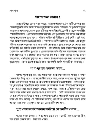 িাি-িুণয 39
িাবির ফল ককমন ?
আোর উিলর ইমন িরে আলছ, আবরণ আলছ মর্য ইক বযজক্তলক অন্ধকার
মকাঠায় ুপকলয় রালে আর োলক শুধু েুই সমলয়র োবার মেয় আর মর্য েুঃলের অনুভব
হয় মেমন অিার েুঃলের অনুভব ইই গাছ-িাল্া ইেযাপে ইলকজিয় মথলক িলঞ্চজিয়
ির্য ি
ন্ত জীলবর হয় । ইই িাঁচ ইজিলয়র মনুলষযর ইে েুঃে আলছ মো র্যালের কম ইজিয়
আলছ োলের কে েুঃে হলব িাঁলচর অপধক ষষ্ঠ ইজিলয়র মকউ মনই । ইই গাছ-
িাল্া আর জালনায়ার ও পের্য ি
চ গপে । মো োলের কটঠন কলয়লের সাজা । ইই মনুষয
গপে ও সাধারন কলয়লের আর নরক গপে মো ভয়ঙ্কর েুঃে, মসোলন মর্যমন হয় োর
বণ ি
না কপর মো শুলনই মনুষয মলর র্যালব । চাল্ ম াটায় আর উথলল্ িলে র্যায় োর
মথলক ল্াে গুণ অপধক েুঃে হয় । ইক অবোলর িাঁচ-িাঁচ বার মরণলবেনা হয় আর
েবুও মরণ হয় না । মসোলন মেহ িারলের মে হয় । কারণ োলের েুঃলের মবেন
করলে হয়, মসইজনয মৃেুয হয় না । োলের প্রলেযক অঙ্গ মছে করা হয় আর ম র
জুলে র্যায় । মবেনা মভাগ করলেই হয় । নরকগপে অথ ি
াৎ র্যাবজ্জীবন কারােন্ড ।
িাি-িুবণ্যর গলবনর সময়…
িালির িূরণ কর মো, োর র্যেন গল্ন হলব েেন জানলে িারলব েেন
মোমার হঁশ উলে র্যালব । আঙ্গালরর উিলর বলস আছ, মেমন ল্াগলব িুলণযর িুরণ
করলব েেন জানলে িারলব মর্য মকমন অনয রকলমর ই মজা আলস মসইজনয র্যা-
র্যা িূরণ কর ও মেলে পবচার কলর করলব, মর্য গল্ন হয় েেন িপরণাম মকমন আলস
িূরণ করার সময় সেে মেয়াল্ রােলব, িাি কলর, কাউলক ঠপকলয় িয়সা জমা
করার সময় সব ি
ো স্মরণ রােলব মর্য মস ও গল্ণ হলব । মসই িয়সা বযালঙ্ক রােলব মো
মস ও চলল্ই র্যাবার ই হয় । োর ও গল্ণ মো হলবই । আর মসই িয়সা জমা করার
সময় মর্য িাি কলরছ, মর্য মরৌদ্রধযান কলরলছ, মো উির মথলক োর ে ার সালথ
আসলব আর র্যেন োর গল্ন হলব মো মোমার পক েশা হলব
িুণ্য কশষ হবলই আলাদা কপরবয় কন জ্ঞানীর কথবক…
িুলণযর স্বভাব মকমন েরচ হলয় র্যায় ইমন । মকাটট মণ বর হয় পক
োর স্বভাব মকমন হয় গলল্ র্যায় ইমন ।
 