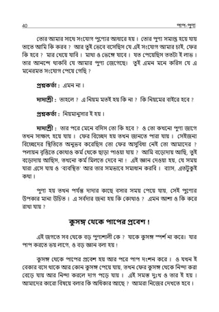 40 িাি-িুণয
মোর আমার সালথ সংলর্যাগ িুলণযর আধালর হয় । মোর িুণয সমাপ্ত হলয় র্যায়
োলে আপম পক করব আর েুই মভলব বলসপছস মর্য ইই সংলর্যাগ আমার চাই, ম র
পক হলব মার মেলয় র্যাপব । মাথা ও মভলঙ্গ র্যালব । র্যে মিলয়পছস েেটা ই ল্াভ ।
োর আনলন্দ থাকপব মর্য আমার িুণয মজলগলছ। েু ই ইমন মলন কপরস মর্য ই
মলনরমে সংলর্যাগ মিলয় মগপছ
প্রশ্নকততা : ইমন না ।
দাদাশ্রী : োহলল্ ই পনয়ম মেই হয় পক না পক পনয়লমর বাইলর হলব
প্রশ্নকততা : পনয়মানুসার ই হয় ।
দাদাশ্রী : োর িলর মমলন বপসস মো পক হলব ও মো কেলনা িুণয জালগ
েেন সাোৎ হলয় র্যায় । ম র পবলচ্ছে হয় েেন জানলে িারা র্যায় । মসইজনয
পবলচ্ছলের পিপেলে অনুভব কলরপছস মো ম র অসুপবধা মনই মো আমালের
িল্ায়ন বৃপত্তলে মকাথাও কম িমথলক ছাো িাওয়া র্যায় আপম বলোোয় আপছ, েুই
বলোোয় আপছস, েেলনা কম িপমল্লে মেলব না ইই জ্ঞান মেওয়া হয়, মর্য সময়
র্যারা ইলস র্যায় ও ‘বযবপিে আর োর সমভালব সমাধান করপব । বযাস, ইেটুক
ু ই
কথা ।
িুণয হয় েেন ির্য ি
ন্ত োোর কালছ বসার সময় মিলয় র্যায়, মসই িুলণযর
উিকার মানা উপচে । ই সব ি
োর জনয হয় পক মকাথাও ইমন আশা ও পক কলর
রাো র্যায়
ক
ু সে কথবক িাবির প্রববশ
ইই জগলে সব মথলক বে িুণযশাল্ী মক র্যালক ক
ু সঙ্গ স্পশ িনা কলর। র্যার
িাি করলে ভয় ল্ালগ, ও বে জ্ঞান বল্া হয়
ক
ু সঙ্গ মথলক িালির প্রলবশ হয় আর িলর িাি েংশন কলর । ও র্যেন ই
মবকার বলস থালক আর মকান ক
ু সঙ্গ মিলয় র্যায়, েেন ম র ক
ু সঙ্গ মথলক পনন্দা করা
মবলে র্যায় আর পনন্দা করলল্ োগ িলে র্যায় । ইই সমস্ত েুঃে ও োর ই হয় ।
আমালের কালরা পবষলয় বল্ার পক অপধকার আলছ আমরা পনলজর মেেলে হলব ।
 