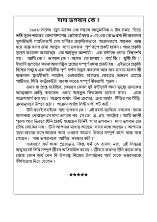দাদা ভগবান কক ?
১৯৫৮ সালল্র জুন মালসর ইক সন্ধযায় আনুমাপনক ৬ টার সময়, পভলে
ভপেিসুরে শহলরর মরল্লেশলনর মেট ম িনম্বর ৩ ইর ইক মবলঞ্চ বসা শ্রী অম্বাল্াল্
মূল্জীভাই িযালটল্রূিী মেহ মজন্দলর প্রাক
ৃ পেকভালব, অক্রমরূলি, অলনক জন্ম
ধলর বযক্ত হবার জনয আেু র ‘োো ভগবান িূণ িরূলি প্রকট হলল্ন । আর প্রক
ৃ পে
সৃজন করলল্ন অধযালের ইক অে্ভুে আশ্চর্য ি
য ইক ঘন্টালে ওনার পবশ্বেশ ি
ন
হয় ‘আপম মক ভগবান মক জগে মক চাল্ায় কম িপক মুজক্ত পক
ইেযাপে জগলের সমস্ত আধযাজেক প্রলের সম্পূণ িরহসয প্রকট হয় । ইইভালব প্রক
ৃ পে
পবলশ্বর সন্মুলে ইক অপিেীয় িূণ ি েশ ি
ন প্রস্তুে করলল্ন আর োর মাধযম হলল্ন শ্রী
অম্বাল্াল্ মূল্জীভাই িযালটল্, গুজরালটর চলরাের মেলের ভােরণ গ্রালমর
িাটটোর, পর্যপন কন্ট্রাকটরী বযবসা কলরও সম্পূণ িবীেরাগী িুরুষ
ওনার র্যা প্রাপ্ত হলয়পছল্, মসভালব মকবল্ েুই ঘন্টালেই অনয মুমুে
ু জনলকও
আেজ্ঞান প্রাপপ্ত করালেন, ওনার অে্ভুে পসদ্ধজ্ঞান প্রলয়াগ িারা। ইলক
অক্রমমাগ িবল্া হয় । অক্রম অথ ি
াৎ পবনা ক্রলমর, ক্রম অথ ি
াৎ পসঁপের ির পসঁপে,
ক্রমানুসালর উিলর ওঠা । অক্রম অথ ি
াৎ পল্ফ্ট মাগ ি
, শটি কাট
উপন স্বয়ংই সবাইলক ‘োো ভগবান মক ইই রহসয জাপনলয় বল্লেন “র্যালক
আিনারা মেেলছন মস োো ভগবান নয়, মস মো ‘ই. ইম. িযালটল্ । আপম জ্ঞানী
িুরুষ আর পভেলর পর্যপন প্রকট হলয়লছন পেপনই ‘োো ভগবান । োো ভগবান মো
মচৌদ্দ মল্ালকর নাথ । উপন আিনার মলধযও আলছন, সবার মলধয আলছন । আিনার
মলধয অবযক্ত রূলি আলছন আর ‘ইোলন আমার পভেলর সম্পূণ ি রূলি বযক্ত হলয়
মগলছন । োো ভগবানলক আপমও নমস্কার কপর ।“
‘বযবসালে ধম ি থাকা প্রলয়াজন, পক ধম ি মে বযবসা নয় , ইই পসদ্ধান্ত
অনুসালরই পেপন সম্পূণ িজীবন অপেবাপহে কলরন । জীবলন কেনও উপন কালরা কাছ
মথলক মকান অথ ি মনন পন উির পনলজর উিাজিলনর অথ ি মথলক ভক্তলেরলক
েীথ ি
র্যাোয় পনলয় মর্যলেন ।
*****
 