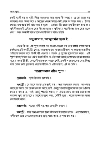 িাি-িুণয 41
মকউ েুঃেী হয় বা সুেী, পক আমালের োর সালথ পক সম্বন্ধ ই মো রাজা হয়
োহলল্ও োর পনন্দা কলর । পনলজর মকান সম্বন্ধ মনই ইমন অিলরর কথা উির
মথলক মিষ আর ইষ ি
া আর োর ই েুঃে । ভগবান পক বলল্ন মর্য বীেরাগ হলয় র্যা ।
েুই বীেরাগ ই, ইই রাগ-লিষ পকলসর জনয েু ই নালম িেপব মো রাগ-লিষ থালক
মো আর অনামী হলয় মগলল্ মো বীেরাগ হলয় মগপছস
সদুিবযাগ, আত্মাবথ ত
র জনয ই…
ইমন পক না, ইই িুণয জালগ মো োওয়া-োওয়া সব ঘলর বলসই মিলয় র্যালব
মসইজনয ইই সব টী.ভী. মেলে, নয় মো োওয়া-োওয়ার টঠকানা না হয় মো সারা পেন
িপরশ্রম করলে র্যালব পক টী.ভী. মেেলব অথ ি
াৎ ই িুলণযর েুরুিলর্যাগ কলর । ইই
িুলণযর সেুিলর্যাগ মো ইমন করা উপচে মর্য ইই সময় আলছ ও আোর জনয কাটালে
হলব । েবুও টী.ভী. মেেলবই না মেমন আগ্রহ মনই, ইকটু সময় মেলেও মনয়, পক
োর মথলক রুপচ েূর কলর মেওয়া উপচে মর্য ইটা োরাি, ইই র্যা মেপে ।
িবরািকাবর বািঁবধ িুণ্য
প্রশ্নকততা : িুণয পকভালব শুধরায়
দাদাশ্রী : মর্য আলস োলক ‘ইস ভাই, বস ।‘ োর আিযায়ন করলব । আিনার
কালছ চা আলছ মো চা নয় মো র্যা আলছ োই, ইকটু িলরাটার টুকলরা হয় মো ও পেলয়
মেলব । বল্লব মর্য, ‘ভাই, ইকটু িলরাটা োলবন ইমন মপ্রলম বযবহার করলব মো
অলনক িুণয জমা হলব । অলনযর জনয করা, মসটাই িুণয ঘলরর বািালের জনয
মো সবাই কলর ।
প্রশ্নকততা : িুলণযর বৃজদ্ধ হয়, োর জনয পক করলবা
দাদাশ্রী : সারা পেন মল্ালকর জনয উিকার ই করলে থালক । ইই মলনালর্যাগ,
বাণীলর্যাগ আর মেহলর্যাগ মল্ালকর জনয েরচ কলর, ও িুণয বল্া হয় ।
 