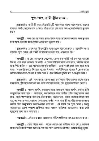 42 িাি-িুণয
িুণ্য-িাি, স্বামী-স্ত্রীর মাবে…
প্রশ্নকততা : স্বামী-স্ত্রী েুজলনই মমাটামুটট িুরা সময় সালথ-সালথ থালক, োলের
বযবহার অথ ি
াৎ োলের কম িও সালথ বাঁধা থালক, মো োর ল্ ওলের পকভালব ভুগলে
হয়
দাদাশ্রী : ল্ মো আিনার ভাব মর্যমন হলব মেমন আিনালক ল্ ভূগলে
হলব আর ওর ভাব হলব মেমন ওলক ল্ ভূগলে হয় ।
প্রশ্নকততা : ইমন হয় পক মর্য স্ত্রীর িুণয মথলক িুরুলষর চলল্ বলল্ পক না মর্য
বউলয়র িুণয মথলক ইই ল্ক্ষ্মী বা ঘলরর সব ভাল্ হয়, ইমন হয় পক
দাদাশ্রী : ও মো আমালের মল্ালকরা, মকান ইক বযজক্ত বউ মক েুব মারলো
পক না, মো ওলক মবাঝায় মর্য মবটা, ই মোর বউলয়র ভাগয মো েযাে, পকলসর জনয
মার-পিট কপরস ওর িুলণযর মো েুই োজচ্ছস । োর িলরই মসই কথা শুরু হলয়
র্যায় । সমস্ত জীবমাে পনলজর িুলণযর ই োয় । সবাই পনলজর িুলণযর ই মভাগ কলর।
কালরা মকান মেনা-িাওনা ই মনই ম র । ইক পকজঞ্চে চুলল্র মে ও ঝঞ্ঝাট মনই ।
প্রশ্নকততা : ইই োন কলর, মকান শুভ কম িকলর, উোহরলণর রূলি িুরুষ
োন কলর, স্ত্রী োলে সহমে হয়, োর সহলর্যাগ থালক, মো েুজনলকই ল্ মমলল্
দাদাশ্রী : িুরুষ অথ ি
াৎ করাজন আর সহলর্যাগ কলর অথ ি
াৎ কেিার প্রপে
অনুলমােন করা জন । করাজন, করালনাজন আর কেিার প্রপে অনুলমােন করা
জন, মকউ আিনালক বলল্ মর্য ইটা করলব, করার মে, োলক করালনাওয়াল্া বল্া
হয়, আিনালক করলনওয়াল্া (করাজন, কেিা ) বলল্ আর স্ত্রী আিপত্ত না কলর মো ও
কেিার প্রপে অনুলমােন করলনওয়াল্া বল্া হয় । ইই সবাই মক িুণয মমলল্ । পক
করাজলনর ভালগ িঞ্চাশ প্রপেশে আর িঞ্চাশ ির্পেশে অনুলমােন করা মসই
েুজলনর মলধয ভাগ হলয় র্যায় ।
প্রশ্নকততা : ইই মবান বলল্, আমালের িঁপচশ প্রপেশে োও মো ও চল্লব না ।
দাদাশ্রী : ম র পনলজ কর । ঘলরর মল্াক মো স্বামীলক বলল্ মর্য ই আিপন
মহরা-ল পর কলর িয়সা আলনন মো োর িাি আিনার ল্াগলব, আমরা পকছ
ু ভুগব
 