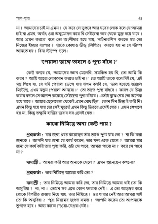 িাি-িুণয 43
না । আমালের চাই না ইমন । মর্য কলর মস ভুগলব আর ঘলরর মল্াক বলল্ মর্য আমরা
চাই না ইমন, অথ ি
াৎ ওরা অনুলমােন কলর পন মসইজনয োর মথলক মুক্ত হলয় র্যালব ।
আর ‘ইমন করলব‘ বলল্ মো অংশীোর হলয় র্যায়, িাটিনারপশি করলে হয় মো
পনলজর ইচ্ছার বযািার । োলে মকাথাও িীি্ (পল্পেে) করলে হয় না মর্য োম্প
আনলে হয় । পবনা োলম্প চলল্ ।
পবিয়ালা ভাবে তাহবল ও িুণ্য বািঁবধ ?
মকউ বল্লব মর্য, ‘আমালের জ্ঞান মমলল্পন, সমপকে হয় পন, মো আপম পক
করব আপম আলরা মল্াকসান করলে চাই না মো আপম োলক বলল্ পেই মর্য, ‘ইই
মন্ত্র পশলে র্যা, মর্য র্যপে মিয়াল্া মভলঙ্গ র্যায় েেন বল্পব মর্য, ‘ভাল্ হলয়লছ জঞ্জাল্
পমলটলছ, ইেন নেুন মিয়াল্া আনলবা ।‘ মো োলে িুণয বাঁধলব । কারণ মর্য পচন্তা
করার বেলল্ মস আনন্দ কলরলছ মসইজনয িুণয বাঁধলব । ইেটা বুলঝ মনয় মো অলনক
হলয় র্যালব আমার মছলল্লবল্া মথলকই ইমন মবাধ পছল্, মকান পেন পচন্তা ই কপর পন।
ইমন পকছ
ু হলয় র্যায় মো মসই মুহলেি ইমন পকছ
ু পভেলর ইলসই মর্যে । ইমন মশোলল্
হয় না, পক েে
ু পন হাজজর জবাব সব ইলসই মর্যে ।
কাবরা পনপমবে অনয ককউ িায় ?
প্রশ্নকততা : র্যার জনয েরচ কলরলছন োর ভালগ িুণয র্যায় মো না পক করা
জনলক । আিপন র্যার জনয মর্য কার্য িকলরন, োর ল্ ওলক মমলল্ আমরা র্যার
জনয মর্য কার্য িকপর োর িুণয কপর, ওটা মস িালব, আমরা িালবা না কলর মস িালব
না
দাদাশ্রী : আমরা কপর আর অনযলক মমলল্ ইমন শুলনলছন কেলনা
প্রশ্নকততা : োর পনপমলত্ত আমরা কপর মো
দাদাশ্রী : োর পনপমলত্ত আমরা কপর মো, োর পনপমলত্ত আমরা োই মো পক
অসুপবধা না, না । মেমন সব ইলে মকান ারাক মনই । ই মো আেম্বর কলর
মল্ালক পবিরীে রাস্তায় পনলয় র্যায়, োর পনপমলত্ত ওর োবার মনই আর আমরা োই
মো পক অসুপবধা িুরা পনয়লমর জগে সমস্ত আিপন কলরন মো আিনালক
ভুগলে হলব । অনয কালরা মেওয়া-লনওয়া মনই ।
 