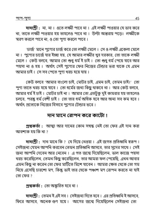 িাি-িুণয 45
দাদাশ্রী : না, না । ওলে ল্ক্ষ্মী িালব না । ইই ল্ক্ষ্মী িাওয়ার মর্য ভাব কলর
না, োলে ল্ক্ষ্মী িাওয়ার হয় োহলল্ও িালব না । উল্টা অন্তরায় িলে। ল্ক্ষ্মীলক
স্মরণ করলল্ িালব না, ও মো িুণয করলল্ িালব ।
‘চাজি মালন িুলণযর চাজি কলর মো ল্ক্ষ্মী মমলল্ । মস ও ল্ক্ষ্মী ইলকল্া মমলল্
না । িুলণযর চালজি র্যার ইচ্ছা হয়, মর্য আমার ল্ক্ষ্মীর েুব েরকার, মো োলক ল্ক্ষ্মী
মমলল্ । মকউ বল্লব, আমার মো শুধু ধম িই চাই । মো শুধু ধম িমিলয় র্যালব আর
িয়সা না ও হয় । অথ ি
াৎ মসই িুলণযর ম র পনলজর মটন্ডার ভরা থালক মর্য ইমন
আমার চাই । মস সব মিলে িুণয েরচ হলয় র্যায় ।
মকউ বল্লব ‘আমার বাংলল্া চাই, মমাটর চাই, ইমন চাই, মেমন চাই।‘ মো
িুণয োলে েরচ হলয় র্যালব । মো ধলম ি
র জনয পকছ
ু থাকলব না । আর মকউ বল্লব,
আমার ধম িই চাই । মমাটর চাই না । আমার মো ইেটুক
ু েুই কামরার হয় োহলল্ও
চল্লব, ির ধম িমবশী চাই । মো োর ধম িঅপধক হলব আর অনয সব কম হলব ।
অথ ি
াৎ প্রলেযলক পনলজর পহসালব িুলণযর মটন্ডার ভলর ।
দান মাবন করািন কবর কাবিা
প্রশ্নকততা : আো আর োলনর মকান সম্বন্ধ মনই মো ম র ইই োন করা
আবশযক হয় পক না
দাদাশ্রী : োন মালন পক মর্য পেলয় মনওয়া । ইই জগে প্রপেধ্বপন স্বরূি ।
মসইজনয মর্যমন আিপন করলবন মেমন প্রপেধ্বপন আসলব, োর সুলের সালথ । মসই
জনয আিপন মেলবন আর মনলবন । ই গে জলন্ম পেলয়পছলল্ন, ভাল্ কালজ িয়সা
েরচ কলরপছলল্ন, মেমন পকছ
ু কলরপছলল্ন, োর আমরা ল্ মিলয়পছ, ইেন আবার
ইমন পকছ
ু না কলরন মো ম র মাটটলে পমলশ র্যালবন । আমরা মেে মথলক মো গম
পনলয় ইলসপছ চারলশা মণ, পক ভাই োর মথলক িঞ্চাশ মণ মরািন করলে না র্যাই
মো ম র
প্রশ্নকততা : মো অঙ্ক
ূ পরে হলব না ।
দাদাশ্রী : মেমন ই ইই সব । মসইজনয পেলে হলব । ইর প্রপেধ্বপন ই আসলব,
প লর আসলব, অলনক গুণ হলয় । আলগর জলন্ম পেলয়পছলল্ন মসইজনয মো
 
