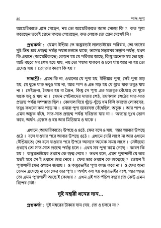 46 িাি-িুণয
আলমপরকালে ইলস মগলছন, নয় মো আলমপরকালে আসা মসাজা পক কে িুণয
কলরলছন েলবই মেলন বসলে মিলরলছন, কে মল্ালক মো মেন মেলেই পন
প্রশ্নকততা : মর্যমন ইজন্ডয়া মে কস্তুরভাই ল্াল্ভাইলয়র িপরবার, মো োলের
েুই-পেন-চার প্রজন্ম ির্য ি
ন্ত িয়সা চল্লে থালক, োলের সন্তালনর সন্তান ির্য ি
ন্ত, র্যেন
পক ইোলন (আলমপরকালে) মকমন হয় মর্য িপরবার আলছ, পক অলনক হয় মো ছয়-
আট বছলর সব মশষ হলয় র্যায়, নয় মো িয়সা থাকলল্ ও চলল্ র্যায় আর না হয় মো
ইলসও র্যায় । মো োর কারণ পক হয়
দাদাশ্রী : ইমন পক না, ওোলনর মর্য িুণয হয়, ইজন্ডয়ার িুণয, মসই িুণয গাঢ়
হয়, মর্য ধুলে থাক েবুও র্যায় না, আর িাি ও ইে গাঢ় হয় মর্য ধুলে থাক েবুও র্যায়
না । মসইজনয, শবাব হয় বা শজন, পক মস িুণয ইে মজবুে মবঁলধলছ মর্য ধুলে
থালক েবু ও র্যায় না । মর্যমন মিটল্ালের োোর মশঠ, রমণল্াল্ মশলঠর সাে-সাে
প্রজন্ম ির্য ি
ন্ত সম্পন্নো পছল্ । মকাোল্ পেলয় েুঁলে-েুঁলে ধন পবপল্ করলো মল্াকলের,
েবুও কেলনা কম িলে না । ওনারা িুণয জবরেস্ত মবঁলধপছল্, অচূক । আর িাি ও
ইমন অচূক বাঁলধ, সাে-সাে প্রজন্ম ির্য ি
ন্ত েপরদ্রো র্যায় না । অেযন্ত েুঃে মভাগ
কলর, অথ ি
াৎ ইলেস ও হয় আর পমপিয়াম ও থালক ।
ইোলন (আমাপরকালে) উিলছ ও ওলঠ, ম র বলস ও র্যায়, আর আবার উিলছ
ওলঠ । বলস র্যাওয়ার িলর আবার উিলছ ওলঠ । ইোলন মেপর ল্ালগ না আর ওোলন
(ইজন্ডয়ালে) মো বলস র্যাওয়ার িলর উিলর আসলে অলনক সময় ল্ালগ । মসইজনয
ওোলন মো সাে-সাে প্রজন্ম ির্য ি
ন্ত চলল্ । ইেন সব িুণয কলম মগলছ । কারণ পক
হয় কস্তুরভাইলয়র ওোলন মক জন্ম মনলব েেন বলল্, ইমন িুণযশাল্ী মর্য োর
মেই হলব মস ই ওোলন জন্ম মনলব । ম র োর ওোলন মক জলন্মলছ মেমন ই
িুণযশাল্ী ম র ওোলন জন্মায় । ও কস্তুরভাইর িুণয কাজ কলর না । ও ম র অনয
মেমন ইলসলছ না মো ম র োর িুণয । অথ ি
াৎ বল্া হয় কস্তুরভাইর বংশ, আর আজ
মো ইমন িুণযশাল্ী আলছ ই মকাথায় ইেন ইই গে িঁপচশ বছলর মো মকউ ইমন
পবলশষ মনই।
দুই নম্বরী ধবনর দান…
প্রশ্নকততা : েুই নম্বলরর টাকার োন মেয়, মো ও চল্লব না
 