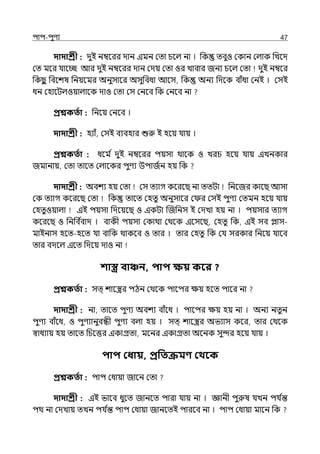 িাি-িুণয 47
দাদাশ্রী : েুই নম্বলরর োন ইমন মো চলল্ না । পক েবুও মকান মল্াক পেলে
মে মলর র্যালচ্ছ আর েুই নম্বলরর োন মেয় মো ওর োবার জনয চলল্ মো েুই নম্বলর
পকছ
ু পবলশষ পনয়লমর অনুসালর অসুপবধা আলস, পক অনয পেলক বাঁধা মনই । মসই
ধন মহালটল্ওয়াল্ালক োও মো মস মনলব পক মনলব না
প্রশ্নকততা : পনলয় মনলব ।
দাদাশ্রী : হযাঁ, মসই বযবহার শুরু ই হলয় র্যায় ।
প্রশ্নকততা : ধলম ি েুই নম্বলরর িয়সা থালক ও েরচ হলয় র্যায় ইেনকার
জমানায়, মো োলে মল্ালকর িুণয উিাজিন হয় পক
দাদাশ্রী : অবশয হয় মো মস েযাগ কলরলছ না েেটা পনলজর কালছ আসা
মক েযাগ কলরলছ মো পক োলে মহেু অনুসালর ম র মসই িুণয মেমন হলয় র্যায়
মহেুওয়াল্া ইই িয়সা পেলয়লছ ও ইকটা জজপনস ই মেো হয় না । িয়সার েযাগ
কলরলছ ও পনপব ি
বাে । বাকী িয়সা মকাথা মথলক ইলসলছ, মহেু পক, ইই সব োস-
মাইনাস হলে-হলে র্যা বাপক থাকলব ও োর । োর মহেু পক মর্য সরকার পনলয় র্যালব
োর বেলল্ ইলে পেলয় োও না
শাস্ত্র বাঞ্চন, িাি ক্ষয় কবর ?
প্রশ্নকততা : সে্ শালস্ত্রর িঠন মথলক িালির েয় হলে িালর না
দাদাশ্রী : না, োলে িুণয অবশয বাঁলধ । িালির েয় হয় না । অনয নেুন
িুণয বাঁলধ, ও িুণযানুবন্ধী িুণয বল্া হয় । সে্ শালস্ত্রর অভযাস কলর, োর মথলক
স্বাধযায় হয় োলে পচলত্তর ইকাগ্রো, মলনর ইকাগ্রো অলনক সুন্দর হলয় র্যায় ।
িাি কধায়, প্রপতক্রমণ্ কথবক
প্রশ্নকততা : িাি মধায়া জালন মো
দাদাশ্রী : ইই ভালব ধুলে জানলে িারা র্যায় না । জ্ঞানী িুরুষ র্যেন ির্য ি
ন্ত
িথ না মেোয় েেন ির্য ি
ন্ত িাি মধায়া জানলেই িারলব না । িাি মধায়া মালন পক
 