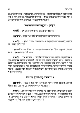 48 িাি-িুণয
মর্য প্রপেক্রমণ করা । অপেক্রমণ ও িাি বল্া হয় । বযবহালরর বাইলর মর্য মকান জক্রয়া
কর ও িাি বল্া হয়, অপেক্রমণ বল্া হয় । অেঃ োর প্রপেক্রমণ করলে হলব ।
ইলে ম র সব িাি ধুলয় র্যালব, নয় মো িাি মধালব না ।
হয় না কখবনা অনুতাি ক
ৃ পেম
দাদাশ্রী : ইই ভালব আিপন কে প্রপেক্রমণ কলরন
প্রশ্নকততা : কালরা েুঃে হলয় র্যায় মো েে
ু পন অনুোি কপর ।
দাদাশ্রী : অনুোি মো মর্য মবেনা হয় ও । অনুোি মক প্রপেক্রমণ বল্া হয়
না । েবুও মসটা ভাল্ ।
প্রশ্নকততা : ইক পেলক িাি করলে থালক আর ইক পেলক অনুোি করলে
থালক । ইমন মো চল্লেই থালক ।
দাদাশ্রী : মেমন হয় না । মর্য বযজক্ত িাি কলর আর মস র্যপে অনুোি কলর
মো মস ক
ৃ পত্তম অনুোি করলেই িালর না আর আসল্ অনুোি হয় । অনুোি
আসল্ হয় মসইজনয োর িলর মিঁয়ালজর ইক িরে চলল্ র্যায়, েবুও মিঁয়াজ ও িুরা
িুরাই মেোয় আবার । ম র আবার পিেীয় িরে চলল্ র্যায়, অনুোি কেলনা মবকার
র্যায় না । প্রলেযক ধলম িঅনুোি ই করা মশোয়। জক্রজশ্চয়ান মের ওোলন ও অনুোি
ই করলে বলল্লছ ।
িাবির প্রায়ত্রিে পকভাবব ?
প্রশ্নকততা : পনলজর করা িাি ভগবালনর মজন্দলর পগলয় প্রলেযক রপববার
স্বীকার কলর মনয় মো ম র িাি মা হলয় র্যালব মো
দাদাশ্রী : ইই ভালব র্যপে িাি ধুলয় র্যায় মো মকান অসুে-টসুে হেই না মো
ম র মকান েুঃে হেই না মো পক ই মো অিার েুঃে হয় । েমা চাওয়ার অথ ি
পক মর্য আিপন েমা চান মো আিনার িালির মূল্ জ্বলল্ র্যায় । মসইজনয ম র মস
বােলবই না, পক োর ল্ মো ভুগলেই হলব
 