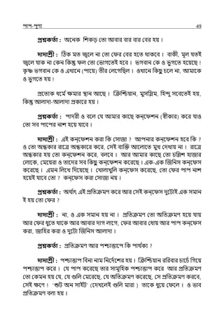 িাি-িুণয 49
প্রশ্নকততা : অলনক পশকে মো আবার বার বার মবর হয় ।
দাদাশ্রী : টঠক মে জ্বলল্ না মো ম র মবর হলে থাকলব । বাকী, মূল্ র্যেই
জ্বলল্ র্যাক না মকন পক ল্ মো মভাগলেই হলব । ভগবান মক ও ভুগলে হলয়লছ
ক
ৃ া ভগবান মক ও ইোলন (িালয়) েীর মল্লগপছল্ । ওোলন পকছ
ু চলল্ না, আমালক
ও ভুগলে হয়
প্রলেযক ধলম িেমার িান আলছ । জক্রজশ্চয়ান, মুসপিম, পহন্দু সলবলেই হয়,
পক আল্াো-আল্াো প্রকালর হয় ।
প্রশ্নকততা : িােরী ও বলল্ মর্য আমার কালছ কন্ল শন (স্বীকার) কলর র্যাও
মো সব িালির নাশ হলয় র্যালব ।
দাদাশ্রী : ইই কন্ল শন করা পক মসাজা আিনার কন্ল শন হলব পক
ও মো অন্ধকার রালে অন্ধকালর কলর, মসই বযজক্ত আলল্ালে মুে মেোয় না । রালে
অন্ধকার হয় মো কন্ল শন কলর, বল্লব । আর আমার কালছ মো চপশশ হাজার
মল্ালক, মমলয়রা ও োলের সব পকছ
ু কন্ল শন কলরলছ । ইক-ইক জজপনস কন্ল স
কলরলছ । ইমন পল্লে পেলয়লছ । মোল্ােুপল্ কন্ল স কলরলছ, মো ম র িাি নাশ
হলয়ই র্যালব মো কন্ল স করা মসাজা নয় ।
প্রশ্নকততা : অথ ি
াৎ ইই প্রপেক্রমণ কলর আর মসই কন্ল স েুলটাই ইক সমান
ই হয় মো ম র
দাদাশ্রী : না, ও ইক সমান হয় না । প্রপেক্রমণ মো অপেক্রমণ হলয় র্যায়
আর ম র ধুলে থালক আর আবার োগ ল্ালগ, ম র আবার মধায় আর িাি কন্ল স
করা, জাপহর করা ও েুলটা জজপনস আল্াো ।
প্রশ্নকততা : প্রপেক্রমণ আর িশ্চাত্তালি পক িাথ ি
কয
দাদাশ্রী : িশ্চাত্তাি পবনা নাম পনলেিলশর হয় । জক্রজশ্চয়ান রপরবার চালচি পগলয়
িশ্চাত্তাি কলর । মর্য িাি কলরলছ োর সামূপহক িশ্চাত্তাি কলর আর প্রপেক্রমণ
মো মকমন হয় মর্য, মর্য গুপল্ মমলরলছ, মর্য অপেক্রমণ কলরলছ, মস প্রপেক্রমণ করলব,
মসই েলণ ‘শুট অন সাইট (লেেলল্ই গুপল্ মারা ) োলক ধুলয় ম লল্ । ও ভাব
প্রপেক্রমণ বল্া হয় ।
 