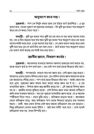 50 িাি-িুণয
অনুতাবি কবম দন্ড
প্রশ্নকততা : িাি মক পনমূ ি
ল্ করার জনয মো উত্তম মাগ িপ্রায়জশ্চত্ত । ই েুব
সুন্দর কথা, মেমন িুরালণ সৎিুরুলষরা বলল্লছন । পক েুনী েুন করার িলর অনুোি
কলর মো মস েমা মিলে িালর
দাদাশ্রী : েুনী েুন করার িলর েুশী হয় মো োর মর্য েন্ড বালরা মালসর হবার
হয়, মো ও পেন বছলরর হলয় র্যায় আর েুনী েুন করার িলর অনুোি কলর মো বালরা
মালসর শাজস্ত হবার হলল্, ও ছয় মালসর হলয় র্যায় । মর্য মকান োরাি কাজ কলর ম র
েুশী হলয় র্যাও মো মস কার্য িপেন গুণ ল্ মেলব । কার্য িকরার িলর অনুোি করলব
মো োরাি কার্য িকলরছ মো শাজস্ত কম হলয় র্যালব ।
জ্ঞানীর জ্ঞাবন, পনবারণ্ কবম ত
র
প্রশ্নকততা : অলনকবার বযবহালর আল্াো-আল্াো প্রকালরর কম িকরলে হয়,
র্যালক োরাি কম িবা িাি কম িবলল্ । মো মসই িাি কম িমথলক পকভালব বাঁচা র্যায়
দাদাশ্রী : িািকলম ি
র সামলন োর র্যে জ্ঞান হলব, মসই জ্ঞান মহল্প করলব ।
আমালের ইোন মথলক মেশলন মর্যলে হলল্, মো মেশন র্যাবার জ্ঞান আমালের থালক
মো আমালের মিৌৌঁলছ মেলব । িাি কম িমথলক পকভালব বাঁচা র্যায় অথ ি
াৎ জ্ঞান র্যে
হলব ইলে, িুস্তলকর জ্ঞান অথবা অনয কালরা কালছ জ্ঞান হয় ই না । ও মো
বযবহাপরক জ্ঞান । পনশ্চয় জ্ঞান শুধু জ্ঞানীর কালছ হয় । ইই িুস্তলক পনশ্চয় জ্ঞান
হয় না । জ্ঞানীর দেলয় ল্ুপকলয় থালক। মসই পনশ্চয় জ্ঞান র্যেন আমরা বাণীরূলি
শুপন েেন সমাধান আসলব । নয় মো িুস্তলক বযবহাপরক জ্ঞান থালক, মস ও অলনক
স্পষ্টীকরণ পেলে িালর । োলে বুজদ্ধ বালে । মপেজ্ঞান বােলে থালক । শ্রুেজ্ঞান
মথলক মপেজ্ঞান বালে, আর মপেজ্ঞান িাি মথলক পকভালব ছাোলব োর সমাধান
আলন । বাকী, আর মকান উিায় মনই আর নয়লো প্রপেক্রমণ কর মো ছাোলব ।
পক প্রপেক্রমণ মকমন হওয়া উপচে ‘শুট অন সাইট‘ হলে হলব । মোষ হলেই
প্রপেক্রমণ করা হয়, েেন পনষ্পপত্ত হলব ।
 