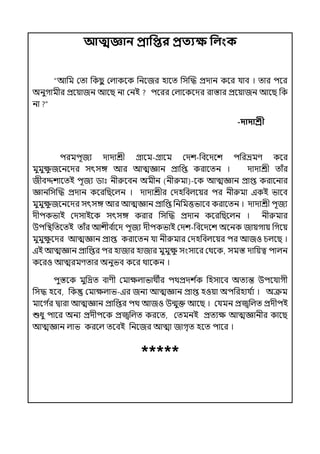 আত্মজ্ঞান প্রাপির প্রতযক্ষ পলংক
“আপম মো পকছ
ু মল্াকলক পনলজর হালে পসজদ্ধ প্রোন কলর র্যাব । োর িলর
অনুগামীর প্রলয়াজন আলছ না মনই িলরর মল্ালকলের রাস্তার প্রলয়াজন আলছ পক
না ?”
-দাদাশ্রী
িরমিূজয োোশ্রী গ্রালম-গ্রালম মেশ-পবলেলশ িপরভ্রমণ কলর
মুমুে
ু জলনলের সৎসঙ্গ আর আেজ্ঞান প্রাপপ্ত করালেন । োোশ্রী োঁর
জীবদ্দশালেই িূজয িাঃ নীরুলবন অমীন (নীরুমা)-লক আেজ্ঞান প্রাপ্ত করালনার
জ্ঞানপসজদ্ধ প্রোন কলরপছলল্ন । োোশ্রীর মেহপবল্লয়র ির নীরুমা ইকই ভালব
মুমুে
ু জলনলের সৎসঙ্গ আর আেজ্ঞান প্রাপপ্ত পনপমত্তভালব করালেন । োোশ্রী িূজয
েীিকভাই মেসাইলক সৎসঙ্গ করার পসজদ্ধ প্রোন কলরপছলল্ন । নীরুমার
উিপিপেলেই োঁর আশীব ি
ালে িূজয েীিকভাই মেশ-পবলেলশ অলনক জায়গায় পগলয়
মুমুে
ু লের আেজ্ঞান প্রাপ্ত করালেন র্যা নীরুমার মেহপবল্লয়র ির আজও চল্লছ ।
ইই আেজ্ঞান প্রাপপ্তর ির হাজার হাজার মুমুে
ু সংসালর মথলক, সমস্ত োপয়ত্ব িাল্ন
কলরও আেরমণোর অনুভব কলর থালকন ।
িুস্তলক মুপদ্রে বাণী মমােল্াভাথীর িথপ্রেশ ি
ক পহসালব অেযন্ত উিলর্যাগী
পসদ্ধ হলব, পক মমােল্াভ-ইর জনয আেজ্ঞান প্রাপ্ত হওয়া অিপরহার্য ি
য । অক্রম
মালগ ি
র িারা আেজ্ঞান প্রাপপ্তর িথ আজও উন্মুক্ত আলছ । মর্যমন প্রজ্বপল্ে প্রেীিই
শুধু িালর অনয প্রেীিলক প্রজ্বপল্ে করলে, মেমনই প্রেযে আেজ্ঞানীর কালছ
আেজ্ঞান ল্াভ করলল্ েলবই পনলজর আো জাগৃে হলে িালর ।
*****
 