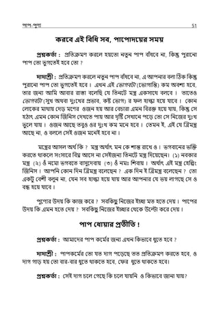 িাি-িুণয 51
করবব এই পবপধ সব, িাবিাদবয়র সময়
প্রশ্নকততা : প্রপেক্রমণ করলল্ হয়লো নেুন িাি বাঁধলব না, পক িুরালনা
িাি মো ভুগলেই হলব মো
দাদাশ্রী : প্রপেক্রমণ করলল্ নেুন িাি বাঁধলব না, ই আিনার বল্া টঠক পক
িুরালনা িাি মো ভুগলেই হলব । ইেন ইই মভাগবটা (লভাগাপন্ত) কম অবশয হলব,
োর জনয আপম আবার রাস্তা বলল্পছ মর্য পেনলট মন্ত্র ইকসালথ বল্লব । োলেও
মভাগবটা (সুে অথবা েুঃলের প্রভাব, কষ্ট মভাগ) র ল্ হাল্কা হলয় র্যালব । মকান
মল্ালকর মাথায় মেে মলণর ওজন হয় আর মবচারা ইমন পবরক্ত হলয় র্যায়, পক মস
হঠাৎ ইমন মকান জজপনস মেেলে িায় আর েৃটষ্ট মসোলন িলে মো মস পনলজর েুঃে
ভুলল্ র্যায় । ওজন আলছ েবুও ওর েুঃে কম মলন হলব । মেমন ই, ইই মর্য জেমন্ত্র
আলছ না, ও বল্লল্ মসই ওজন মলনই হলব না ।
মলন্ত্রর আসল্ অথ িপক মন্ত্র অথ ি
াৎ মন মক শান্ত রালে ও । ভগবালনর ভজক্ত
করলে থাকলল্ সংসালর পবঘ্ন আলস না মসইজনয পেনলট মন্ত্র পেলয়লছন। (১) নবকার
মন্ত্র (২) ওঁ নলমা ভগবলে বাসুলেবায় (৩) ওঁ নমঃ পশবায় । অথ ি
াৎ ইই মন্ত্র মহপল্পং
জজপনস । আিপন মকান পেন জেমন্ত্র বলল্লছন ইক পেন ই জেমন্ত্র বলল্লছন মো
ইকটু মবশী বল্ুন না, মর্যন সব হাল্কা হলয় র্যায় আর আিনার মর্য ভয় ল্াগলছ মস ও
বন্ধ হলয় র্যালব ।
িুলণযর উেয় পক কাজ কলর সবপকছ
ু পনলজর ইচ্ছা মে হলে মেয় । িালির
উেয় পক ইমন হলে মেয় সবপকছ
ু পনলজর ইচ্ছার মথলক উলল্টা কলর মেয় ।
িাি কধায়ার প্রতীপত
প্রশ্নকততা : আমালের িাি কলম ি
র জনয ইেন পকভালব ধুলে হলব
দাদাশ্রী : িািকলম ি
র মো র্যে োগ িলেলছ েে প্রপেক্রমণ করলে হলব, ও
োগ গাে হয় মো বার-বার ধুলে থাকলে হলব, ম র ধুলে থাকলে হলব।
প্রশ্নকততা : মসই োগ চলল্ মগলছ পক চলল্ র্যায়পন ও পকভালব জানা র্যায়
 