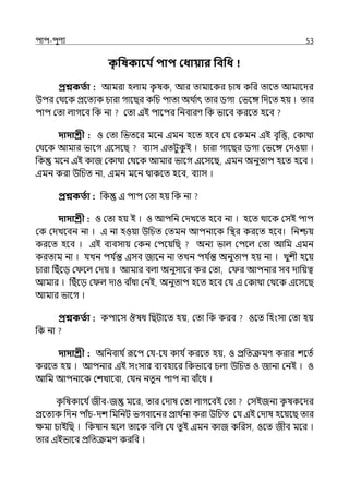 িাি-িুণয 53
ক
ৃ পষকাবয তিাি কধায়ার পবপধ
প্রশ্নকততা : আমরা হল্াম ক
ৃ ষক, আর োমালকর চাষ কপর োলে আমালের
উির মথলক প্রলেযক চারা গালছর কপচ িাো অথ ি
াৎ োর িগা মভলঙ্গ পেলে হয় । োর
িাি মো ল্াগলব পক না মো ইই িালির পনবারণ পক ভালব করলে হলব
দাদাশ্রী : ও মো পভেলর মলন ইমন হলে হলব মর্য মকমন ইই বৃপত্ত, মকাথা
মথলক আমার ভালগ ইলসলছ বযাস ইেটুক
ু ই । চারা গালছর িগা মভলঙ্গ মেওয়া ।
পক মলন ইই কাজ মকাথা মথলক আমার ভালগ ইলসলছ, ইমন অনুোি হলে হলব ।
ইমন করা উপচে না, ইমন মলন থাকলে হলব, বযাস ।
প্রশ্নকততা : পক ই িাি মো হয় পক না
দাদাশ্রী : ও মো হয় ই । ও আিপন মেেলে হলব না । হলে থালক মসই িাি
মক মেেলবন না । ই না হওয়া উপচে মেমন আিনালক পির করলে হলব। পনশ্চয়
করলে হলব । ইই বযবসায় মকন মিলয়পছ অনয ভাল্ মিলল্ মো আপম ইমন
করোম না । র্যেন ির্য ি
ন্ত ইসব জালন না েেন ির্য ি
ন্ত অনুোি হয় না । েুশী হলয়
চারা পছঁলে ম লল্ মেয় । আমার বল্া অনুসালর কর মো, ম র আিনার সব োপয়ত্ব
আমার । পছঁলে ম ল্ োও বাঁধা মনই, অনুোি হলে হলব মর্য ই মকাথা মথলক ইলসলছ
আমার ভালগ ।
প্রশ্নকততা : কিালস ঔষধ পছটালে হয়, মো পক করব ওলে পহংসা মো হয়
পক না
দাদাশ্রী : অপনবার্য িরূলি মর্য-লর্য কার্য িকরলে হয়, ও প্রপেক্রমণ করার শলেি
করলে হয় । আিনার ইই সংসার বযবহালর পকভালব চল্া উপচে ও জানা মনই । ও
আপম আিনালক মশোলবা, মর্যন নেুন িাি না বাঁলধ ।
ক
ৃ পষকালর্য িজীব-জ মলর, োর মোষ মো ল্াগলবই মো মসইজনয ক
ৃ ষকলের
প্রলেযক পেন িাঁচ-েশ পমপনট ভগবালনর প্রাথ ি
না করা উপচে মর্য ইই মোষ হলয়লছ োর
েমা চাইপছ । পকষান হলল্ োলক বপল্ মর্য েু ই ইমন কাজ কপরস, ওলে জীব মলর ।
োর ইইভালব প্রপেক্রমণ করপব ।
 