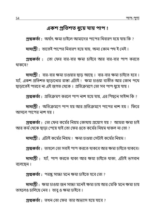 54 িাি-িুণয
একশ প্রপতশত ধুবয় যায় িাি
প্রশ্নকততা : অথ ি
াৎ েমা চাইলল্ আমালের িালির পনবারণ হলয় র্যায় পক
দাদাশ্রী : োলেই িালির পনবারণ হলয় র্যায়, অনয মকান িথ ই মনই ।
প্রশ্নকততা : মো ম র বার-বার েমা চাইলব আর বার-বার িাি করলে
থাকলব
দাদাশ্রী : বার-বার েমা চাওয়ার ছাে আলছ । বার-বার েমা চাইলে হলব ।
হযাঁ, ইকশ প্রপেশে ছাোলনার রাস্তা ইটাই েমা চাওয়া বযেীে আর মকান িলথ
ছাোলেই িারলব না ইই জগে মথলক । প্রপেক্রমলণ মো সব িাি ধুলয় র্যায় ।
প্রশ্নকততা : প্রপেক্রমণ করলল্ িাি নাশ হলয় র্যায়, ইর পিছলন সাইন্স পক
দাদাশ্রী : অপেক্রমলণ িাি হয় আর প্রপেক্রমলণ িালির নাশ হয় । প লর
আসলল্ িালির নাশ হয় ।
প্রশ্নকততা : মো ম র কলম ি
র পনয়ম মকাথায় প্রলয়াগ হয় আমরা েমা চাই
আর কম িমথলক ছাো মিলয় র্যাই মো ম র ওলে কলম ি
র পনয়ম থাকল্ না মো
দাদাশ্রী : ইটাই কলম ি
র পনয়ম েমা চাওয়া মসটাই কলম ি
র পনয়ম
প্রশ্নকততা : োহলল্ মো সবাই িাি করলে থাকলব আর েমা চাইলে থাকলব।
দাদাশ্রী : হযাঁ, িাি করলে থাকা আর েমা চাইলে থাকা, ইটাই ভগবান
বলল্লছন ।
প্রশ্নকততা : ির সািা মলন েমা চাইলে হলব মো
দাদাশ্রী : েমা চাওয়া জন সািা মলনই েমা চায় আর মমপক মলন েমা চায়
োহলল্ও চাপল্লয় মনব । োবু ও েমা চাইলব ।
প্রশ্নকততা : েেন মো ম র োর অভযাস হলয় র্যালব
 