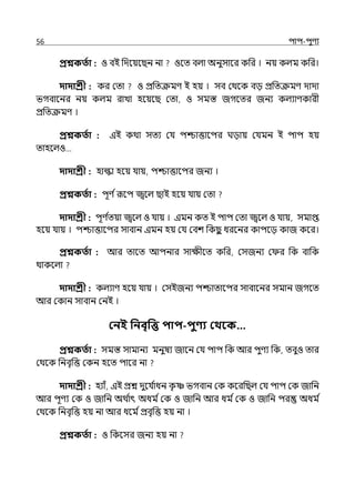 56 িাি-িুণয
প্রশ্নকততা : ও বই পেলয়লছন না ওলে বল্া অনুসালর কপর । নয় কল্ম কপর।
দাদাশ্রী : কর মো ও প্রপেক্রমণ ই হয় । সব মথলক বে প্রপেক্রমণ োো
ভগবালনর নয় কল্ম রাো হলয়লছ মো, ও সমস্ত জগলের জনয কল্যাণকারী
প্রপেক্রমণ ।
প্রশ্নকততা : ইই কথা সেয মর্য িশ্চাত্তালির ঘোয় মর্যমন ই িাি হয়
োহলল্ও…
দাদাশ্রী : হাল্কা হলয় র্যায়, িশ্চাত্তালির জনয ।
প্রশ্নকততা : িূণ িরূলি জ্বলল্ ছাই হলয় র্যায় মো
দাদাশ্রী : িূণ ি
েয়া জ্বলল্ ও র্যায় । ইমন কে ই িাি মো জ্বলল্ ও র্যায়, সমাপ্ত
হলয় র্যায় । িশ্চাত্তালির সাবান ইমন হয় মর্য মবশ পকছ
ু ধরলনর কািলে কাজ কলর।
প্রশ্নকততা : আর োলে আিনার সােীলে কপর, মসজনয ম র পক বাপক
থাকলল্া
দাদাশ্রী : কল্যাণ হলয় র্যায় । মসইজনয িশ্চাোলির সাবালনর সমান জগলে
আর মকান সাবান মনই ।
কনই পনবৃপে িাি-িুণ্য কথবক…
প্রশ্নকততা : সমস্ত সামানয মনুষয জালন মর্য িাি পক আর িুণয পক, েবুও োর
মথলক পনবৃপত্ত মকন হলে িালর না
দাদাশ্রী : হযাঁ, ইই প্রে েুলর্য ি
াধন ক
ৃ া ভগবান মক কলরপছল্ মর্য িাি মক জাপন
আর িূণয মক ও জাপন অথ ি
াৎ অধম িমক ও জাপন আর ধম িমক ও জাপন ির অধম ি
মথলক পনবৃপত্ত হয় না আর ধলম িপ্রবৃপত্ত হয় না ।
প্রশ্নকততা : ও পকলসর জনয হয় না
 
