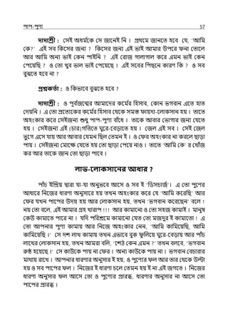 িাি-িুণয 57
দাদাশ্রী : মসই অধম ি
লক মস জালনই পন । প্রথলম জানলে হলব মর্য, ‘আপম
মক ইই সব পকলসর জনয পকলসর জনয ইই ভাই আমার উিলর না মোলল্
আর আপম অনয ভাই মকন িাইপন ইই মরাজ গাল্াগাল্ কলর ইমন ভাই মকন
মিলয়পছ ও মো েুব ভাল্ ভাই মিলয়লছ । ইই সলবর পিছলন কারণ পক ও সব
বুঝলে হলব না
প্রশ্নকততা : ও পকভালব বুঝলে হলব
দাদাশ্রী : ও িূব ি
জলন্মর আমালের কলম ি
র পহসাব, মকান ভগবান ইলে হাে
মেয়পন । ই মো প্রলেযলকর কলম ি
র পহসাব মথলক সমস্ত ায়ো-লল্াকসান হয় । োলে
অহংকার কলর মসইজনয শুধু িাি-িুণয বাঁলধ । োলক আবার মভাগার জনয মর্যলে
হয় । মসইজনয ইই (চার)গপেলে ঘুলর-লবোলে হয় । মজল্ ইই সব । মসই মজল্
ভুলগ ইলস র্যায় আর আবার মর্যমন পছল্ মেমন ই । ও ম র অহংকার না করলল্ ছাো
িায় । মসইজনয মমালে মর্যলে হয় মো ছাো মিলয় নাও । োলে ‘আপম মক‘ র মোঁজ
কর আর োলক জান মো ছাো িালব ।
লাভ-বলাকসাবনর আধার ?
িাঁচ ইজিয় িারা র্যা-র্যা অনুভলব আলস ও সব ই ‘পিসচাজি । ই মো িুলণর
আধালর পনলজর ধারণা অনুসালর হয় েেন অহংকার কলর মর্য ‘আপম কলরপছ আর
ম র র্যেন িালির উেয় হয় আর মল্াকসান হয়, েেন ‘ভগবান কলরলছন বলল্
নয় মো বলল্, ইই আমার গ্রহ োরাি আর কামালনা ও মো সহজ কামাই । মানুষ
মকউ কামালে িালর না । র্যপে িপরশ্রলম কামালনা মর্যে মো মজেুর ই কামালো ই
মো আিনার িুণয কামায় আর পনলজ অহংকার মনন, ‘আপম কাপমলয়পছ, আপম
কাপমলয়পছ ।‘ মস েশ ল্াে কামায় েেন ইভালব বুক ু পল্লয় ঘুলর-লবোয় আর িাঁচ
ল্ালের মল্াকসান হয়, েেন আমরা বপল্, ‘লশঠ মকন ইমন েেন বল্লব, ‘ভগবান
রুষ্ঠ হলয়লছ ।‘ মস কাউলক িায় না ম র । অনয কাউলক িায় না । ভগবান মবচারার
মাথায় রালে । আিনার ধারণার অনুসার ই হয়, ও িুলণযর ল্ আর োর মথলক উল্টা
হয় ও সব িালির ল্ । পনলজর ই ধারণা চলল্ মেমন হয় ই না ইই জগলে । পনলজর
ধারণা অনুসার ল্ আলস মো ও িুলণযর প্রারি, ধারণার অনুসার না আলস মো
িালির প্রারি ।
 