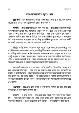 58 িাি-িুণয
অহংকাবর বািঁবধ িুণ্য-িাি
প্রশ্নকততা : র্যপে আমার অহংকার ও না হয় আর মমো ও না হয়, অথবা ম র
েুলটার মলধয ইকটা না হয় মো আপম মকান কম িকরব
দাদাশ্রী : অহংকার আলছ মো িাি-িুণয হয় । অহংকার চলল্ মগলছ মালন
িাি-িুণয চলল্ মগলছ আর অহংকার মল্ালক কম কলর মো, োর ল্ মভৌপেক সুে
আলস । অহংকার কম কলর োলে কম িবাঁলধ । োর ল্ মভৌপেক সুে আলস ।
অহংকার অপধক কলর োর কম িবাঁলধ, োর ল্ মভৌপেক েুঃে আলস । অহংকার
কম করলল্ মকাথাও অহংকার র্যায় না, পক ও মভৌপেক সুে মেবার । মর্যোলন জ্ঞানী
হয় েলবই অহংকার র্যায়, নয় মো অহংকার র্যালবই না ।
পকছ
ু টা ির্য ি
ন্ত ই অহংকার কম হলে িালর, োলে সংসালর বযাঘাে িলে না ।
মহাবীর ভগবালনর আজ্ঞালে থালক, মো পকছ
ু সীমা ির্য ি
ন্ত অহংকার অবশয কম হলে
িালর পক নম ি
াল্ থালক । নম ি
াল্ অহংকার থালক েেন সংসালর মিশ হয় না । ঘলর
ইকটু ও মিশ বা অন্তর মিশ হয় না । মেমন ইেলনা আমালের ক্রপমক মালগ িআলছ।
ইটাও ও কালরা-কালরাই হলব । পকছ
ু মল্ালকর মিশ হয় না, অন্তলর মিশ হয় না ।
পক মসই অহংকার ও, মমাে প্রাপ্ত করার জনয োপল্ করলে হয় ।
আর মসই অহংকার চলল্ র্যায় আর ‘আপম র্যা হই ও পরলয়ল্াইজ (ভান) হলয়
র্যায়, ম র কম িবাঁধলব না । ম র জজ হয় োহলল্ও কম িবাঁধলব না । োলনশ্বরী হয়
োহলল্ ও কম িবাঁধলব না, সাধু হয় োহলল্ও কম িবাঁধলব না আর কসাই হয় োহলল্ও
কম িবাঁধলব না । পক বল্পছ আপম পক চমলক মগলল্ কসাই বলল্পছ মসইজনয
কসাই মক জজজ্ঞাসা কর মস বল্লব, সালহব আমার বাি-োোর মথলক চলল্ আসলছ
ইই বযবসা
প্রশ্নকততা : অহংকার কলর েেন ও িুণয শলব্দর প্রলয়াগ হয় আর অহংকার
কলর েেন ও িাি শলব্দর প্রলয়াগ হয় ।
দাদাশ্রী : ও টঠক আলছ । অহংকার কলর েলবই িাি-িুণয শলব্দর প্রলয়াগ
হয় । পক অহংকার থালক মো ইসব ইকটু বেলল্ মেয়, অনয পকছ
ু বে ইলে
িপরবেিন আলন না । ও মো হলয় মগলছ মসই জজপনস । ও ইট মহলিন্স আর নেু ন
 