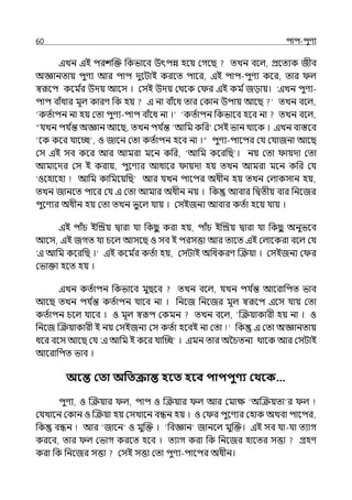 60 িাি-িুণয
ইেন ইই িরশজক্ত পকভালব উৎিন্ন হলয় মগলছ েেন বলল্, প্রলেযক জীব
অজ্ঞানোয় িুণয আর িাি েুলটাই করলে িালর, ইই িাি-িুণয কলর, োর ল্
স্বরূলি কলম ি
র উেয় আলস । মসই উেয় মথলক ম র ইই কম িজোয়। ‘ইেন িুণয-
িাি বাঁধার মূল্ কারণ পক হয় ই না বাঁলধ োর মকান উিায় আলছ েেন বলল্,
‘কেিািন না হয় মো িুণয-িাি বাঁলধ না ।‘ ‘কেিািন পকভালব হলব না েেন বলল্,
“র্যেন ির্য ি
ন্ত অজ্ঞান আলছ, েেন ির্য ি
ন্ত ‘আপম কপর মসই ভান থালক । ইেন বাস্তলব
‘লক কলর র্যালচ্ছ , ও জালন মো কেিািন হলব না ।“ িুণয-িালির মর্য মর্যাজনা আলছ
মস ইই সব কলর আর আমরা মলন কপর, ‘আপম কলরপছ । নয় মো ায়ো মো
আমালের মস ই করায়, িুলণযর আধালর ায়ো হয় েেন আমরা মলন কপর মর্য
‘ওলহালহা আপম কাপমলয়পছ‘ আর র্যেন িালির অধীন হয় েেন মল্াকসান হয়,
েেন জানলে িালর মর্য ই মো আমার অধীন নয় । পক আবার পিেীয় বার পনলজর
িুলণযর অধীন হয় মো েেন ভুলল্ র্যায় । মসইজনয আবার কেিা হলয় র্যায় ।
ইই িাঁচ ইজিয় িারা র্যা পকছ
ু করা হয়, িাঁচ ইজিয় িারা র্যা পকছ
ু অনুভলব
আলস, ইই জগে র্যা চলল্ আসলছ ও সব ই িরসত্তা আর োলে ইই মল্ালকরা বলল্ মর্য
‘ই আপম কলরপছ ।‘ ইই কলম ি
র কেিা হয়, মসটাই অপধকরণ জক্রয়া । মসইজনয ম র
মভাক্তা হলে হয় ।
ইেন কেিািন পকভালব মুছলব েেন বলল্, র্যেন ির্য ি
ন্ত আলরাপিে ভাব
আলছ েেন ির্য ি
ন্ত কেিািন র্যালব না । পনলজ পনলজর মূল্ স্বরূলি ইলস র্যায় মো
কেিািন চলল্ র্যালব । ও মূল্ স্বরূি মকমন েেন বলল্, ‘জক্রয়াকারী হয় না । ও
পনলজ জক্রয়াকারী ই নয় মসইজনয মস কেিা হলবই না মো পক ই মো অজ্ঞানোয়
ধলর বলস আলছ মর্য ‘ই আপম ই কলর র্যাজচ্ছ । ইমন োর অ্চৈতনয থালক আর মসটাই
আলরাপিে ভাব ।
অবন্ত কতা অপতক্রান্ত হবত হবব িািিুণ্য কথবক…
িুণয, ও জক্রয়ার ল্, িাি ও জক্রয়ার ল্ আর মমাে ‘অজক্রয়ো র ল্
মর্যোলন মকান ও জক্রয়া হয় মসোলন বন্ধন হয় । ও ম র িুলণযর মহাক অথবা িালির,
পক বন্ধন আর ‘জালন ও মুজক্ত । ‘পবজ্ঞান জানলল্ মুজক্ত। ইই সব র্যা-র্যা েযাগ
করলব, োর ল্ মভাগ করলে হলব । েযাগ করা পক পনলজর হালের সত্তা গ্রহণ
করা পক পনলজর সত্তা মসই সত্তা মো িুণয-িালির অধীন।
 