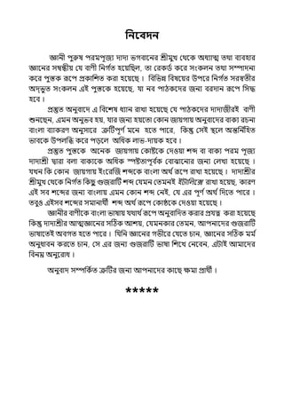 পনববদন
জ্ঞানী িুরুষ িরমিূজয োো ভগবালনর শ্রীমুে মথলক অধযাে েথা বযবহার
জ্ঞালনর সম্বন্ধীয় মর্য বাণী পনগ ি
ে হলয়পছল্, ো মরকিি কলর সংকল্ন েথা সম্পােনা
কলর িুস্তক রূলি প্রকাপশে করা হলয়লছ । পবপভন্ন পবষলয়র উিলর পনগ ি
ে সরস্বেীর
অে্ভুে সংকল্ন ইই িুস্তলক হলয়লছ, র্যা নব িাঠকলের জনয বরোন রূলি পসদ্ধ
হলব ।
প্রস্তুে অনুবালে ই পবলশষ ধযান রাো হলয়লছ মর্য িাঠকলের োোজীরই বাণী
শুনলছন, ইমন অনুভব হয়, র্যার জনয হয়লো মকান জায়গায় অনুবালের বাকয রচনা
বাংল্া বযাকরণ অনুসালর ত্রুটটিূণ িমলন হলে িালর, পক মসই িলল্ অন্তপন ি
পহে
ভাবলক উিল্পি কলর িেলল্ অপধক ল্াভ-োয়ক হলব ।
প্রস্তুে িুস্তলক অলনক জায়গায় মকাষ্টলক মেওয়া শব্দ বা বাকয িরম িূজয
োোশ্রী িারা বল্া বাকযলক অপধক স্পষ্টোিূব ি
ক মবাঝালনার জনয মল্ো হলয়লছ ।
র্যেন পক মকান জায়গায় ইংলরজজ শব্দলক বাংল্া অথ িরূলি রাো হলয়লছ । োোশ্রীর
শ্রীমুে মথলক পনগ ি
ে পকছ
ু গুজরাটট শব্দ মর্যমন মেমনই ইটাপল্লে রাো হলয়ছ, কারণ
ইই সব শলব্দর জনয বাংল্ায় ইমন মকান শব্দ মনই, মর্য ইর িূণ িঅথ িপেলে িালর ।
েবুও ইইসব শলব্দর সমানাথী শব্দ অথ িরূলি মকাষ্ঠলক মেওয়া হলয়লছ ।
জ্ঞানীর বাণীলক বাংল্া ভাষায় র্যথাথ িরূলি অনুবাপেে করার প্রর্যত্ন করা হলয়লছ
পক োোশ্রীর আেজ্ঞালনর সটঠক আশয়, মর্যমনকার মেমন, আিনালের গুজরাটট
ভাষালেই অবগে হলে িালর । পর্যপন জ্ঞালনর গভীলর মর্যলে চান, জ্ঞালনর সটঠক মম ি
অনুধাবন করলে চান, মস ইর জনয গুজরাটট ভাষা পশলে মনলবন, ইটাই আমালের
পবনম্র অনুলরাধ ।
অনুবাে সম্পপকিে ত্রুটটর জনয আিনালের কালছ েমা প্রাথী ।
*****
 