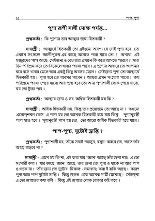 62 িাি-িুণয
িুণ্য রূিী সাথী কমাক্ষ িয ত
ন্ত…
প্রশ্নকততা : পক িুলণযর ভাব আোর জনয পহেকারী
দাদাশ্রী : আোলথ িপহেকারী মো ইইজনয অবশয মর্য মসই িুণয হলব, মো
ইোলন সৎসলঙ্গ ‘জ্ঞানীিুরুষ ইর কালছ আসলে িারা র্যালব মো অনযথা, ইই
মজুরলের িাি আলছ, মসইজনয ও মবচারারা ইোলন পক কলর আসলে িারলব সারা
পেন িপরশ্রম কলর মো পবলকলল্ োবার িয়সা িালব । ই িুলণযর আধালর মো আিনার
ঘলর বলস োবার মমলল্ আর ইকটু পকছ
ু অবসর মমলল্ । মসইজনয িুণয মো আোলথ ি
পহেকারী হয় । িুণয হলব মো অবসর িালবন । আমরা ইমন সংলর্যাগ িালবা । কম
িপরশ্রলম িয়সা মিলয় র্যালবা আর িুণয হলব মো অনয িুণযশাল্ী মল্াক মিলয় র্যালবা,
নয় মো টুিা িাব ।
প্রশ্নকততা : আোর জনয ও সব অপধক পহেকারী হয় পক
দাদাশ্রী : অপধক পহেকারী নয়, পক োর প্রলয়াজন মো আলছ না কেলনা
‘ইলেি্শনল্ মকস ই িাি হয় মো অলনক পহেকারী হলয় র্যায় পক িুণযানুবন্ধী
িাি হলে হলব । িুণযনুবন্ধী িাি হয় মো, মো আলরা অপধক পহেকারী হলয় র্যালব ।
িাি-িুণ্য, দুবিাই ভ্রাপন্ত ?
প্রশ্নকততা : িুণযশাল্ী হয়, োঁলক সবাই আসুন, বসুন করলব মো, োলে োঁর
অহম্ বােলব না
দাদাশ্রী : ইমন হয় পক না, ইই কথা র্যার ‘জ্ঞান আলছ োঁর জনয নয়। ই মো
সংসারী কথা । র্যার কালছ ‘জ্ঞান আলছ, োর জনয মো িুণয ও থালক না আর িাি
ও থালক না োঁর জনয মো েুলটার ‘পনকাল্ (সমাধান) করা ই বাপক আলছ । কারণ
িুণয আর িাি েুলটাই ভ্রাপন্ত । পক জগে ইলক অলনক োমী মমলনলছ মসইজনয
ই মো জগলের কথা বপল্ । পক ইই জগলে মল্াক মবকার কষ্ট কলর ।
 