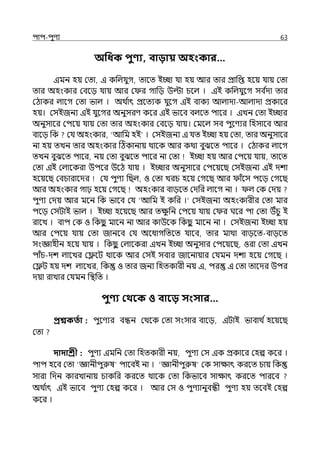 িাি-িুণয 63
অপধক িুণ্য, বািায় অহংকার…
ইমন হয় মো, ই কপল্র্যুগ, োলে ইচ্ছা র্যা হয় আর োর প্রাপপ্ত হলয় র্যায় মো
োর অহংকার মবলে র্যায় আর ম র গাপে উল্টা চলল্ । ইই কপল্র্যুলগ সব ি
ো োর
মঠাকর ল্ালগ মো ভাল্ । অথ ি
াৎ প্রলেযক র্যুলগ ইই বাকয আল্াো-আল্াো প্রকালর
হয়। মসইজনয ইই র্যুলগর অনুসরণ কলর ইই ভালব বল্লে িালর । ইেন মো ইচ্ছার
অনুসালর মিলয় র্যায় মো োর অহংকার মবলে র্যায়। মমলল্ সব িুলণযর পহসালব আর
বালে পক মর্য অহংকার, ‘আপম হই । মসইজনয ই র্যে ইচ্ছা হয় মো, োর অনুসালর
না হয় েেন োর অহংকার টঠকানায় থালক আর কথা বুঝলে িালর । মঠাকর ল্ালগ
েেন বুঝলে িালর, নয় মো বুঝলে িালর না মো ইচ্ছা হয় আর মিলয় র্যায়, োলে
মো ইই মল্ালকরা উিলর উলঠ র্যায় । ইচ্ছার অনুসালর মিলয়লছ মসইজনয ইই েশা
হলয়লছ মবচারালের মর্য িুণয পছল্, ও মো েরচ হলয় মগলছ আর াঁলস িলে মগলছ
আর অহংকার গাঢ় হলয় মগলছ অহংকার বােলে মেপর ল্ালগ না । ল্ মক মেয়
িুণয মেয় আর মলন পক ভালব মর্য ‘আপম ই কপর ।‘ মসইজনয অহংকারীর মো মার
িলে মসটাই ভাল্ । ইচ্ছা হলয়লছ আর েে
ু পন মিলয় র্যায় ম র ঘলর িা মো উঁচু ই
রালে । বাি মক ও পকছ
ু মালন না আর কাউলক পকছ
ু মালন না । মসইজনয ইচ্ছা হয়
আর মিলয় র্যায় মো জানলব মর্য অলধাগপেলে র্যালব, োর মাথা বােলে-বােলে
সংজ্ঞাহীন হলয় র্যায় । পকছ
ু মল্ালকরা ইেন ইচ্ছা অনুসার মিলয়লছ, ওরা মো ইেন
িাঁচ-েশ ল্ালের মেলট থালক আর মসই সবার জালনায়ার মর্যমন েশা হলয় মগলছ ।
মেট হয় েশ ল্ালের, পক ও োর জনয পহেকারী নয় ই, ির ই মো োলের উির
েয়া রাোর মর্যমন পিপে ।
িুণ্য কথবক ও বাবি সংসার…
প্রশ্নকততা : িুলণযর বন্ধন মথলক মো সংসার বালে, ইটাই ভাবাথ িহলয়লছ
মো
দাদাশ্রী : িুণয ইমপন মো পহেকারী নয়, িুণয মস ইক প্রকালর মহল্প কলর ।
িাি হলব মো ‘জ্ঞানীিুরুষ িালবই না । ‘জ্ঞানীিুরুষ মক সাোৎ করলে চায় পক
সারা পেন কারোনায় চাকপর করলে থালক মো পকভালব সাোৎ করলে িারলব
অথ ি
াৎ ইই ভালব িুণয মহল্প কলর । আর মস ও িুণযানুবন্ধী িুণয হয় েলবই মহল্প
কলর ।
 