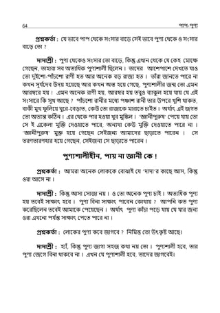 64 িাি-িুণয
প্রশ্নকততা : মর্য ভালব িাি মথলক সংসার বালে মসই ভালব িুণয মথলক ও সংসার
বালে মো
দাদাশ্রী : িুণয মথলকও সংসার মো বালে, পক ইোন মথলক মর্য মকহ মমালে
মগলছন, োহারা সব অেযপধক িুণযশাল্ী পছলল্ন । োলের আলশিালশ মেেলে র্যাও
মো েুইলশা-িাঁচলশা রাণী হে আর অলনক বে রাজয হে । োঁরা জানলে িালর না
কেন সূর্য ি
লেব উেয় হলয়লছ আর কেন অস্ত হলয় মগলছ, িুণযশাল্ীর জন্ম মো ইমন
আরম্বলর হয় ইমন অলনক রাণী হয়, আরম্বর হয় েবুও বযাক
ু ল্ হলয় র্যায় মর্য ইই
সংসালর পক সুে আলছ িাঁচলশা রানীর মলধয িঞ্চাশ রানী োর উিলর েুপশ থাকে,
বাকী মুে ু পল্লয় ঘুলর-লবোে, মকউ মো রাজালক মারালে চাইে । অথ ি
াৎ ইই জগে
মো অেযন্ত কটঠন । ইর মথলক িার হওয়া েুব মুপস্কল্ । ‘জ্ঞানীিুরুষ মিলয় র্যায় মো
মস ই ইলকল্া মুজক্ত মেওয়ালে িালর, অনযথা মকউ মুজক্ত মেওয়ালে িালর না ।
‘জ্ঞানীিুরুষ মুক্ত হলয় মগলছন মসইজনয আমালের ছাোলে িালরন । মস
েরণোরণহার হলয় মগলছন, মসইজনয মস ছাোলে িালরন ।
িুণ্যশালীহীন, িায় না জ্ঞানী কক
প্রশ্নকততা : আমরা অলনক মল্াকলক মবাঝাই মর্য ‘োো র কালছ আস, পক
ওরা আলস না ।
দাদাশ্রী : পক আসা মসাজা নয় । ও মো অলনক িুণয চাই । অেযপধক িুণয
হয় েলবই সাোৎ হলব । িুণয পবনা সাোৎ িালবন মকাথায় আিপন কে িুণয
কলরপছলল্ন েলবই আমালক মিলয়লছন । অথ ি
াৎ িুণয কাঁচা িলে র্যায় মর্য র্যার জনয
ওরা ইেলনা ির্য ি
ন্ত সাোৎ মিলে িালর না ।
প্রশ্নকততা : মল্ালকর িুণয কলব জাগলব পনপমত্ত মো উৎক
ৃ ষ্ট আলছ।
দাদাশ্রী : হযাঁ, পক িুণয জাগা সহজ কথা নয় মো । িুণযশাল্ী হলব, োর
িুণয মজলগ পবনা থাকলব না । ইেন মর্য িুণযশাল্ী হলব, োলের জাগলবই।
 
