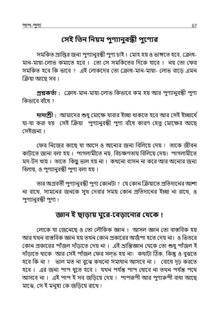 িাি-িুণয 67
কসই পতন পনয়ম িুণ্যানুবন্ধী িুবণ্যর
সমপকে প্রাপপ্তর জনয িুণযানুবন্ধী িুণয চাই । মমাহ হয় ও ভাঙ্গলে হলব, মক্রাধ-
মান-মায়া-লল্াভ কমালে হলব । মো মস সমপকলের পেলক র্যালব । নয় মো ম র
সমপকে হলব পক ভালব ইই মল্াকলের মো মক্রাধ-মান-মায়া- মল্াভ বালে ইমন
জক্রয়া আলছ সব ।
প্রশ্নকততা : মক্রাধ-মান-মায়া-লল্াভ পকভালব কম হয় আর িুণযানুবন্ধী িুণয
পকভালব বাঁলধ
দাদাশ্রী : আমালের শুধু মমালে র্যাবার ইচ্ছা থাকলে হলব আর মসই ইচ্ছালথ ি
র্যা-র্যা করা হয় মসই জক্রয়া িুণযানুবন্ধী িুণয বাঁলধ কারণ মহেু মমালের আলছ
মসইজনয ।
ম র পনলজর কালছ র্যা আলস ও অলনযর জনয পবপল্লয় মেয় োলক জীবন
কাটালে জানা বল্া হয় । িাগল্ামীলে নয়, পবচেণোয় পবপল্লয় মেয়। িাগল্ামীলে
মে-টে োয় । োলে পকছ
ু ভাল্ হয় না । কেলনা বযসন না কলর আর অলনযর জনয
পবল্ায়, ও িুণযানুবন্ধী িুণয বল্া হয় ।
োর অগ্রবেী িুণযানুবন্ধী িুণয মকানটা মর্য মকান জক্রয়ালে প্রপেোলনর আশা
না রালে, সামলনর জনলক সুে মেবার সময় মকান প্রপেোলনর ইচ্ছা না রালে, ও
িুণযানুবন্ধী িুণয
জ্ঞান ই ছািায় র্ুবর-ববিাবনার কথবক
মল্ালক র্যা মজলনলছ ও মো মল্ৌপকক জ্ঞান । আসল্ জ্ঞান মো বাস্তপবক হয়
আর র্যেন বাস্তপবক জ্ঞান হয় েেন মকান প্রকালরর অজঁ িা হলে মেয় না। ও পভেলর
মকান প্রকালরর িাঁজল্ োঁোলে মেয় না । ইই ভ্রাপন্তজ্ঞান মথলক মো শুধু িাঁজল্ ই
োঁোলে থালক আর মসই িাঁজল্ ম র সল্্ভ হয় না কথাটা টঠক, পক ও বুঝলে
হলব পক না ভাল্ মে না বুলঝ কেলনা সমাধান আসলব না । মবালধ েৃঢ় করলে
হলব । ইর জনয িাি ধুলে হলব । র্যেন ির্য ি
ন্ত িাি মধালব না েেন ির্য ি
ন্ত িলথ
আসলব না । ইই িাি ই সব জপেলয় মেয় । িািরূিী আর িুণযরুিী বাধা আলছ
মালঝ, মস ই মনুষয মক জপেলয় রালে
 