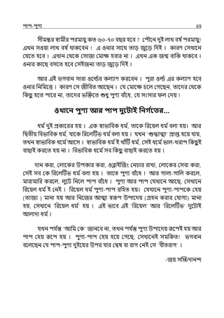 িাি-িুণয 69
সীমন্ধর স্বামীর িরমায়ু কে ৬০-৭০ বছর হলব মিৌলন েুই ল্াে বষ িিরমায়ু
ইেন সওয়া ল্াে বষ িথাকলবন ই ওনার সালথ োে জুলে পেই । কারণ মসোলন
মর্যলে হলব । ইোন মথলক মসাজা মমাে হবার না । ইেন ইক জন্ম বাপক থাকলব ।
ওনার কালছ বসলে হলব মসইজনয োে জুলে পেই ।
আর ইই ভগবান সারা ওলডির কল্যাণ করলবন । িুরা ওডি ইর কল্যাণ হলব
ওনার পনপমলত্ত । কারণ মস জীপবে আলছন । মর্য মমালে চলল্ মগলছন, োলের মথলক
পকছ
ু হলে িালর না, োলের ভজক্তলে শুধু িুণয বাঁলধ, মর্য সংসার ল্ মেয়
ওখাবন িুণ্য আর িাি দুবিাই পনগ ত
বতর…
ধম িেুই প্রকালরর হয় । ইক স্বাভাপবক ধম ি, োলক পরলয়ল্ ধম িবল্া হয়। আর
পিেীয় পবভাপবক ধম ি, র্যালক পরলল্টটভ ধম িবল্া হয় । র্যেন ‘শুদ্ধাো প্রাপ্ত হলয় র্যায়,
েেন স্বাভাপবক ধলম িআলস । স্বাভাপবক ধম িই োঁটট ধম ি
, মসই ধলম িভাল্-েরাি পকছ
ু ই
বাছাই করলে হয় না । পবভাপবক ধলম িসব পকছ
ু বাছাই করলে হয় ।
োন করা, মল্ালকর উিকার করা, ওব্লাইজজং মনচার রাো, মল্ালকর মসবা করা,
মসই সব মক পরলল্টটভ ধম িবল্া হয় । োলে িুণয বাঁলধ । আর গাল্া-গাপল্ করলল্,
মারামাপর করলল্, ল্ুলট পনলল্ িাি বাঁলধ । িুণয আর িাি মর্যোলন আলছ, মসোলন
পরলয়ল্ ধম িই মনই । পরলয়ল্ ধম িিুণয-িাি রপহে হয়। মর্যোলন িুণয-িািলক মহয়
(েযজয ) মানা হয় আর পনলজর আো স্বরূি উিালেয় (গ্রহন করার মর্যাগয) মানা
হয়, মসোলন ‘পরলয়ল্ ধম ি হয় । ইই ভালব ইই ‘পরলয়ল্ আর ‘পরলল্টটভ েুলটাই
আল্াো ধম ি।
র্যেন ির্য ি
ন্ত ‘আপম মক জানলব না, েেন ির্য ি
ন্ত িুণয উিালেয় রূলিই হয় আর
িাি মহয় রূলি হয় । িুণয-িাি মহয় হলয় মগলছ, মসোলনই সমপকে ভগবান
বলল্লছন মর্য িাি-িুণয েুইলয়র উির র্যার মিষ বা রাগ মনই মস ‘বীেরাগ ।
-জয় সজিোনন্দ
 