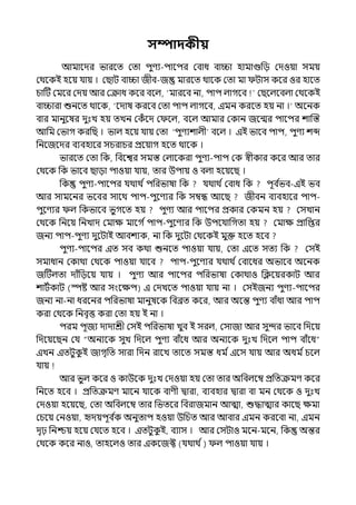 সম্পাদকীয়
আমালের ভারলে মো িুণয-িালির মবাধ বািা হামাগুপে মেওয়া সময়
মথলকই হলয় র্যায় । মছাট বািা জীব-জ মারলে থালক মো মা টাস কলর ওর হালে
চাটট মমলর মেয় আর মক্রাধ কলর বলল্, ‘মারলব না, িাি ল্াগলব মছলল্লবল্া মথলকই
বািারা শুনলে থালক, ‘লোষ করলব মো িাি ল্াগলব, ইমন করলে হয় না ।‘ অলনক
বার মানুলষর েুঃে হয় েেন মকঁ লে ম লল্, বলল্ আমার মকান জলন্মর িালির শাজস্ত
আপম মভাগ করপছ । ভাল্ হলয় র্যায় মো ‘িুণযশাল্ী বলল্ । ইই ভালব িাি, িুণয শব্দ
পনলজলের বযবহালর সচরাচর প্রলয়াগ হলে থালক ।
ভারলে মো পক, পবলশ্বর সমস্ত মল্ালকরা িুণয-িাি মক স্বীকার কলর আর োর
মথলক পক ভালব ছাো িাওয়া র্যায়, োর উিায় ও বল্া হলয়লছ ।
পক িুণয-িালির র্যথাথ িিপরভাষা পক র্যথাথ িমবাধ পক িূব ি
ভব-ইই ভব
আর সামলনর ভলবর সালথ িাি-িুলণযর পক সম্বন্ধ আলছ জীবন বযবহালর িাি-
িুলণযর ল্ পকভালব ভুগলে হয় িুণয আর িালির প্রকার মকমন হয় মসোন
মথলক পনলয় পনোে মমাে মালগ িিাি-িুলণযর পক উিলর্যাপগো হয় মমাে প্রাপপ্তর
জনয িাি-িুণয েুলটাই আবশযক, না পক েুলটা মথলকই মুক্ত হলে হলব
িুণয-িালির ইে সব কথা শুনলে িাওয়া র্যায়, মো ইলে সেয পক মসই
সমাধান মকাথা মথলক িাওয়া র্যালব িাি-িুলণযর র্যথাথ িমবালধর অভালব অলনক
জটটল্ো োঁপেলয় র্যায় । িুণয আর িালির িপরভাষা মকাথাও পিলয়রকাট আর
শাটিকাট (স্পষ্ট আর সংলেি) ই মেেলে িাওয়া র্যায় না । মসইজনয িুণয-িালির
জনয না-না ধরলনর িপরভাষা মানুষলক পবব্রে কলর, আর অলন্ত িুণয বাঁধা আর িাি
করা মথলক পনবৃত্ত করা মো হয় ই না ।
িরম িূজয োোশ্রী মসই িপরভাষা েুব ই সরল্, মসাজা আর সুন্দর ভালব পেলয়
পেলয়লছন মর্য “অনযলক সুে পেলল্ িুণয বাঁলধ আর অনযলক েুঃে পেলল্ িাি বাঁলধ”
ইেন ইেটুক
ু ই জাগৃপে সারা পেন রালে োলে সমস্ত ধম িইলস র্যায় আর অধম িচলল্
র্যায়
আর ভুল্ কলর ও কাউলক েুঃে মেওয়া হয় মো োর অপবল্লম্ব প্রপেক্রমণ কলর
পনলে হলব । প্রপেক্রমণ মালন র্যালক বাণী িারা, বযবহার িারা বা মন মথলক ও েুঃে
মেওয়া হলয়লছ, মো অপবল্লম্ব োর পভেলর পবরাজমান আো, শুদ্ধাোর কালছ েমা
মচলয় মনওয়া, দেয়িূব ি
ক অনুোি হওয়া উপচে আর আবার ইমন করলবা না, ইমন
েৃঢ় পনশ্চয় হলয় মর্যলে হলব । ইেটুক
ু ই, বযাস । আর মসটাও মলন-মলন, পক অন্তর
মথলক কলর নাও, োহলল্ও োর ইকলজক্ট (র্যথাথ ি) ল্ িাওয়া র্যায় ।
 