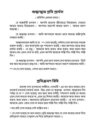 শুিাত্মার প্রপত প্রাথ ত
না
( প্রপেপেন ইকবার বল্লব )
মহ অন্তর্য ি
ামী ভগবান আিপন প্রলেযক জীবমালে পবরাজমান, মসভালব
আমার মলধযও পবরাজমান । আিনার স্বরূলিই আমার স্বরূি । আমার স্বরূি
শুদ্ধাো ।
মহ শুদ্ধাো ভগবান আপম আিনালক অলভে ভালব অেযন্ত ভজক্তিূব ি
ক
নমস্কার করপছ ।
অজ্ঞানোবলশ আপম র্যা র্যা *** মোষ কলরপছ, মসইসব মোষ আিনার সমলে
প্রকাশ করপছ । োর দেয়িূব ি
ক েুব িশ্চাোি করপছ । আর আিনার কালছ েমা
প্রাথ ি
না করপছ । মহ প্রভু আমালক েমা করুন, েমা করুন, েমা করুন আর
আবার মর্যন ইমন মোষ না কপর, ইমন আিপন আমালক শজক্ত পেন, শজক্ত পেন, শজক্ত
পেন ।
মহ শুদ্ধাো ভগবান আিপন ইমন ক
ৃ িা করুন মর্যন আমার মভেভাব পমলট
র্যায় আর অলভেভাব প্রাপ্ত হয় । আপম আিনালে অলভে স্বরূলি েন্ময়াকার থাপক ।
*** মর্য মর্য মোষ হলয়লছ , মসসব মলন প্রকাশ করলব ।
প্রপতক্রমণ্ পবপধ
প্রেযে োো ভগবালনর সােীলে, মেহধারী * ইর মন-বচন-কায়ার মর্যাগ,
ভাবকম ি
-দ্রবযকম ি
-লনাকম িমথলক পভন্ন ইমন মহ শুদ্ধাো ভগবান, আজলকর পেন
ির্য ি
ন্ত মর্য মর্য ** মোষ হলয়লছ, োর জনয েমা চাইপছ, িশ্চাোি করপছ মর্য আবার
ইমন মোষ কেলনা করলবা না, ইমন েৃঢ় পনশ্চয় করপছ । আমালক েমা করুন, েমা
করুন, েমা করুন । আলল্াচনা-প্রপেক্রমণ-প্রেযাোন করপছ । মহ োো ভগবান
আমালক ইমন মকান মোষ না করার জনয শজক্ত পেন, শজক্ত পেন, শজক্ত পেন ।
* র্যার প্রপে মোষ হলয়লছ মসই বযজক্তর নাম ।
** মর্য মোষ হলয়লছ ো মলন করলব (েুপম শুদ্ধাো আর মর্য মোষ কলরলছ োলক পেলয়
প্রপেক্রমণ করালব, চন্দুল্াল্ মক পেলয় প্রপেক্রমণ করালব ।)
 