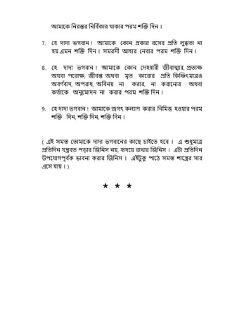 আমালক পনরন্তর পনপব ি
কার থাকার িরম শজক্ত পেন ।
7. মহ োো ভগবান আমালক মকান প্রকার রলসর প্রপে ল্ুিো না
হয় ইমন শজক্ত পেন । সমরসী আহার মনবার িরম শজক্ত পেন ।
8. মহ োো ভগবান আমালক মকান মেহধারী জীবাোর, প্রেযে
অথবা িলরাে, জীবন্ত অথবা মৃে কালরার প্রপে পকজঞ্চৎমােও
অবণ ি
বাে, অিরাধ, অপবনয় না করার, না করালনার অথবা
কেিালক অনুলমােন না করার িরম শজক্ত পেন ।
9. মহ োো ভগবান আমালক জগৎ কল্যাণ করার পনপমত্ত হওয়ার িরম
শজক্ত পেন, শজক্ত পেন, শজক্ত পেন ।
( ইই সমস্ত মোমালক োো ভগবালনর কালছ চাইলে হলব । ই শুধুমাে
প্রপেপেন র্যন্ত্রবে িোর জজপনস নয়, দেলয় রাোর জজপনস । ইটা প্রপেপেন
উিলর্যাগিূব ি
ক ভাবনা করার জজপনস । ইইটুক
ু িালঠ সমস্ত শালস্ত্রর সার
ইলস র্যায় । )
* * *
 