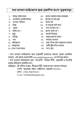 দাদা ভগবান ফাউবন্ডশন দ্বারা প্রকাপশত বাংলা িুস্তকসমূহ
১. আে-সাোৎকার ১৩. ভাবনা শুধরায় জন্ম-জন্মান্তর
২. ইিজাে ইভপরলহায়যার ১৪. ভুগলছ মর্য োর ভুল্
৩. সংঘাে িপরহার ১৫. মানব ধম ি
৪. পচন্তা ১৬. র্যা হলয়লছ োই নযায়
৫. মক্রাধ ১৭. োো ভগবান মক
৬. আপম মক ১৮. জগে কেিা মক
৭. মৃেুয ১৯. কলম ি
র পসদ্ধান্ত
৮. জেমন্ত্র ২০. অন্তঃকরলণর স্বরূি
৯. োন ২১. িয়সার বযবহার
১০. প্রপেক্রমণ ২২. মাো-পিো আর সন্তালনর বযবহার
১১. আেলবাধ ২৩. স্বামী-স্ত্রীর পেবয বযবহার
১২. মসবা-িলরািকার ২৪. িাি-িুণয
* োো ভগবান াউলন্ডশন িারা গুজরাটট ভাষালেও অলনক িুস্তক প্রকাপশে
হলয়লছ। ইই িুস্তক ওলয়বসাইট www.dadabhagwan.org- মে উিল্ি আলছ ।
* োো ভগবান াউলন্ডশন িারা “োোবাণী” িজেকা পহজন্দ, গুজরাটট ও ইংলরজজ
ভাষায় প্রপেমালস প্রকাপশে হয় ।
প্রাপপ্তিান জে-মজন্দর সংক
ু ল্, সীমদ্ধর পসটী, আহলমোবাে-কলল্াল্ হাইওলয়,
মিাে অোল্জ, জজল্া গান্ধীনগর, গুজরাট-৩৮২৪২১
ম ান (০৭৯) ৩৯৮৩০১০০
E-mail :`info@dadabhagwan.org
 