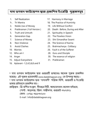 দাদা ভগবান ফাউবন্ডশন দ্বারা প্রকাপশত ইংবরত্রজ িুস্তকসমূহ
1. Self Realization 17. Harmony in Marriage
২ . Tri Mantra 18. The Practice of Huminity
3. Noble Use of Money 19. Life Without Conflict
4. Pratikraman ( Full Version ) 20. Death : Before, During and After
5. Truth and Untruth 21. Spirituality in Speech
6. Generation Gap 22. The Flowless Vision
7. Science of Money 23. Shri Simandhar Swami
8. Non-Violence 24. The Science of Karma
9. Avoid Clashes 25. Brahmacharya : Celibacy
10. Warries 26. Fault is of the Sufferer
12. Who am I 28. Guru and Disciple
14. Anger 30. The essence of religion
15. Adjust Everywhere 31. Pratikraman
16. Aptavani -1,2,4,5,6,8 and 9
* োো ভগবান াউলন্ডশন িারা গুজরাটট ভাষালেও অলনক িুস্তক প্রকাপশে
হলয়লছ। ইই িুস্তক ওলয়বসাইট www.dadabhagwan.org- মে উিল্ি আলছ ।
* োো ভগবান াউলন্ডশন িারা “োোবাণী” িজেকা পহজন্দ, গুজরাটট ও ইংলরজজ
ভাষায় প্রপেমালস প্রকাপশে হয় ।
প্রাপপ্তিান জে-মজন্দর সংক
ু ল্, সীমদ্ধর পসটী, আহলমোবাে-কলল্াল্ হাইওলয়,
মিাে অোল্জ, জজল্া গান্ধীনগর, গুজরাট-৩৮২৪২১
ম ান (০৭৯) ৩৯৮৩০১০০
E-mail :`info@dadabhagwan.org
 