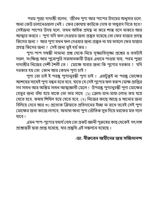 িরম িূজয োোশ্রী বলল্ন, ‘জীবন িুণয আর িালির উেলয়র অনুসার চলল্,
অনয মকউ চাল্ালনওয়াল্া মনই । ম র মকাথায় কাউলক মোষ বা সাধুবাে পেলে হলব
মসইজনয িালির উেয় হলল্, েেন অপধক প্রর্যত্ন না কলর শান্ত বলস থাকলব আর
আোর করলব । িুণয র্যপে ল্ মেওয়ার জনয প্রস্তুে হলয়লছ মো ম র হাজার প্রর্যত্ন
পকলসর জনয আর িুণয র্যেন ল্ মেওয়ার জনয প্রস্তুে না হয় োহলল্ ম র হাজার
প্রর্যত্ন পকলসর জনয মসই জনয েুই ধম িকর ।
িুণয-িাি সম্বন্ধী সামানয প্রে মথলক পনলয় সূক্ষ্মাপেসূক্ষ্ম প্রলের ও েেটাই
সরল্, সংপেপ্ত আর িুলরািুপর সমাধানকারী উত্তর ইোলন িাওয়া র্যায়, িরম িুজয
োোশ্রীর পনলজর মেশী শশল্ী মে মমালে র্যাবার জনয পক িুলণযর েরকার র্যপে
েরকার হয় মো মকান আর মকমন িুণয চাই
িুণয মো চাই ই ির িুণযানুবন্ধী িুণয চাই । ইেটুক
ু ই না ির মমালের
আশলয়র সালথই িুণয বন্ধন হলে হলব, র্যালে মর্য মসই িুলণযর ল্ স্বরূি মমাে প্রাপপ্তর
সব সাধন আর অপন্তম সাধন আেজ্ঞানী মমলল্ উির িুণযানুবন্ধী িুণয মমালের
মহেু র জনয বাঁধা হলয় থালক মো োর সালথ (১) মক্রাধ-মান-মায়া-লল্াভ কম হলয়
মর্যলে হলব, কষায় পশপথল্ হলয় মর্যলে হলব, (২) পনলজর কালছ আলছ ও অলনযর জনয
পবপল্লয় মেলব আর ৩) প্রলেযক জক্রয়ালে প্রপেোলনর ইচ্ছা না রালে েলবই মসই িুণয
মমালের জনয কালজ ল্াগলব, অনযথা অনয িুণয মভৌপেক সুে পেলয় বরল র মে গলল্
র্যালব
ইমন িাি-িুলণযর র্যথাথ িমবাধ মো প্রকট জ্ঞানী িুরুলষর কাছ মথলকই সৎসঙ্গ
প্রলোত্তরী িারা প্রাপ্ত হলয়লছ, র্যার প্রস্তুপে ইই সঙ্কল্লন হলয়লছ ।
-ডা. নীরুববন অমীবনর জয় সত্রিদানন্দ
 