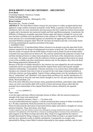HOEK-BROWN FAILURE CRITERION – 2002 EDITION
Evert Hoek
Consulting Engineer, Vancouver, Canada
Carlos Carranza-Torres
Itasca Consulting Group Inc., Minneapolis, USA
Brent Corkum
Rocscience Inc., Toronto, Canada
ABSTRACT: The Hoek-Brown failure criterion for rock masses is widely accepted and has been
applied in a large number of projects around the world. While, in general, it has been found to be
satisfactory, there are some uncertainties and inaccuracies that have made the criterion inconvenient
to apply and to incorporate into numerical models and limit equilibrium programs. In particular, the
difficulty of finding an acceptable equivalent friction angle and cohesive strength for a given rock
mass has been a problem since the publication of the criterion in 1980. This paper resolves all these
issues and sets out a recommended sequence of calculations for applying the criterion. An
associated Windows program called “RocLab” has been developed to provide a convenient means
of solving and plotting the equations presented in this paper.
1. INTRODUCTION
Hoek and Brown [1, 2] introduced their failure criterion in an attempt to provide input data for the
analyses required for the design of underground excavations in hard rock. The criterion was derived
from the results of research into the brittle failure of intact rock by Hoek [3] and on model studies
of jointed rock mass behaviour by Brown [4]. The criterion started from the properties of intact rock
and then introduced factors to reduce these properties on the basis of the characteristics of joints in
a rock mass. The authors sought to link the empirical criterion to geological observations by means
of one of the available rock mass classification schemes and, for this purpose, they chose the Rock
Mass Rating proposed by Bieniawski [5].
Because of the lack of suitable alternatives, the criterion was soon adopted by the rock mechanics
community and its use quickly spread beyond the original limits used in deriving the strength
reduction relationships. Consequently, it became necessary to re-examine these relationships and to
introduce new elements from time to time to account for the wide range of practical problems to
which the criterion was being applied. Typical of these enhancements were the introduction of the
idea of “undisturbed” and “disturbed” rock masses Hoek and Brown [6], and the introduction of a
modified criterion to force the rock mass tensile strength to zero for very poor quality rock masses
(Hoek, Wood and Shah, [7]).
One of the early difficulties arose because many geotechnical problems, particularly slope stability
issues, are more conveniently dealt with in terms of shear and normal stresses rather than the
principal stress relationships of the original Hoek-Brown riterion, defined by the equation:
c 5.0'3'3'1
'3
 0
 .
 5          + +=smciciσσσσσ (1)
 where '1σand '
 3σ are the major and minor effective principal stresses at failure ciσis the uniaxial compressive
 strength of the intact rock material and
 m and s are material constants, where s = 1 for intact rock.
 An exact relationship between equation 1 and the normal and shear stresses at failure was derived
 by J. W. Bray (reported by Hoek [8]) and later by Ucar [9] and Londe1 [10].
 Hoek [12] discussed the derivation of equivalent friction angles and cohesive strengths for various
 practical situations. These derivations were based
1 Londe’sequations were later found to contain errors although the concepts introduced by Londe were extremely
important in the application of the Hoek-Brown criterion to tunnelling problems (Carranza-Torres and Fairhurst, [11])
upon tangents to the Mohr envelope derived by Bray. Hoek [13] suggested that the cohesive
strength determined by fitting a tangent to the curvilinear Mohr envelope is an upper bound value
and may give optimistic results in stability calculations. Consequently, an average value,
determined by fitting a linear Mohr-Coulomb relationship by least squares methods, may be more
 