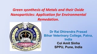 Green sysnthesis of Metals and their Oxide
Nanoparticles: Application for Environmental
Remedation.
Dr Rai Dhirendra Prasad
Bihar Veterinary College, Patna,
India
Col Amit Sinha
SPPU, Pune, India
1
 