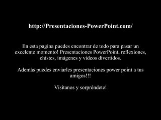 http://Presentaciones-PowerPoint.com/ En esta pagina puedes encontrar de todo para pasar un excelente momento! Presentaciones PowerPoint, reflexiones, chistes, imágenes y videos divertidos. Además puedes enviarles presentaciones power point a tus amigos!!! Visítanos y sorpréndete! 