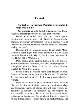 Postul
– Ce trebuie să însemne Postului Crăciunului în
viaţa creştinului?
– Nu contează că este Postul Crăciunului sau Postul
Paştelui, importanţa postului este cea care contează.
Postul Crăciunului este pus mai mult pentru
evenimentul acesta mare al Naşterii Mântuitorului,
chenoza, eveniment extraordinar. Vă daţi dumnea-voastră
seama ce se petrece pe pământ când se naşte un Dumnezeu
în chip omenesc?
Destinul întregii omeniri atârnă de cuvintele Maicii
Domnului către înger: Iată roaba Domnului. Fie mie după
cuvântul Tău (Luca 1, 38). Şi, în clipa aceea s-a zămislit,
prin Duhul Sfânt, Mântuitorul.
Deci, soarta lumii, destinul lumii, e cu totul altul. Şi,
pentru evenimentul ăsta mare, este bine să ne pregătim să-l
întâmpinăm şi noi la Naştere cu oarecare post – că m-aţi
întrebat de Postul Crăciunului.
Postul în sine este foarte vechi, este deodată cu omul.
Pentru că Dumnezeu i-a spus lui Adam în rai: „Să mănânci
de peste tot, afară de aici!” – El l-a pus la post, adică la o
reţinere.
Sigur că se practică şi cu amănunte chiar, de către
Biserică, de către credincioşi, pentru ca să mai moaie vlaga
asta trupească. Pentru că atunci când eşti mai reţinut, mai
dezumflat de băuturi şi de mâncăruri, eşti mai inspirat, eşti
mai capabil de a crea. Deci, nu ne interesează numai
înfrânarea de la mâncare, dar, ca să se influenţeze starea de
spirit a fiinţei noastre – avem nevoie de postul trupesc. Dar
 