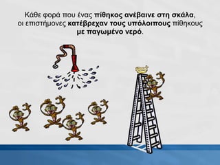Κάθε φορά που ένας πίθηκος ανέβαινε στη σκάλα,
οι επιστήμονες κατέβρεχαν τους υπόλοιπους πίθηκους
με παγωμένο νερό.
 