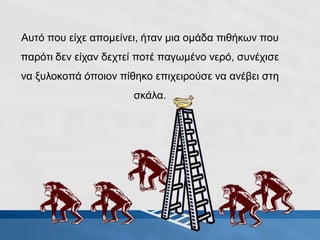 Αυτό που είχε απομείνει, ήταν μια ομάδα πιθήκων που
παρότι δεν είχαν δεχτεί ποτέ παγωμένο νερό, συνέχισε
να ξυλοκοπά όποιον πίθηκο επιχειρούσε να ανέβει στη
σκάλα.
 