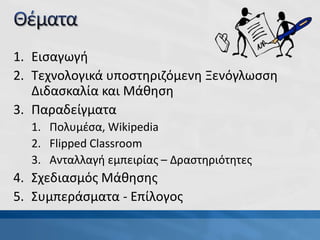 1. Εισαγωγή
2. Τεχνολογικά υποστηριζόμενη Ξενόγλωσση
Διδασκαλία και Μάθηση
3. Παραδείγματα
1. Πολυμέσα, Wikipedia
2. Flipped Classroom
3. Ανταλλαγή εμπειρίας – Δραστηριότητες
4. Σχεδιασμός Μάθησης
5. Συμπεράσματα - Επίλογος
 