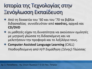 Από τη δεκαετία του ’60 και του ’70 τα βιβλία
διδασκαλίας συνοδευόταν από κασέτες, αρχικά και
CD/DVD
οι μαθητές είχαν τη δυνατότητα να ακούσουν ομιλητές
με μητρική γλώσσα τη διδασκόμενη και να
μελετήσουν την προφορά και το λεξιλόγιο τους.
Computer Assisted Language Learning (CALL)
Υποβοηθούμενη από Η/Υ Εκμάθηση (Ξένης) Γλώσσας
Δρ. Σ. Παπαδάκης - Ημ Ξένων Γλωσσών 7-3-15 Παν. Πατρών
 